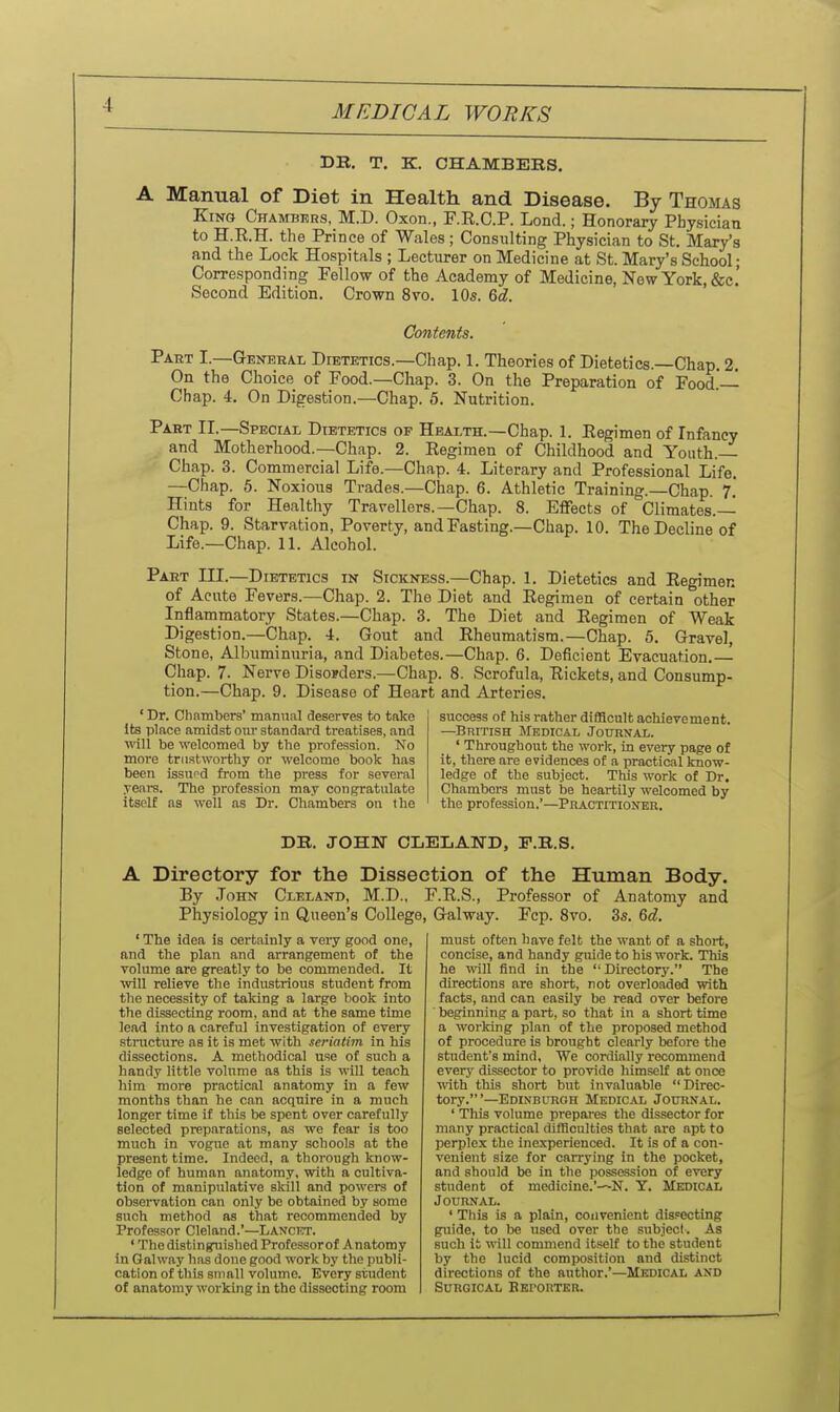 DB. T. K. CHAMBERS. A Manual of Diet in Health, and Disease. By Thomas King Chamaers, M.D. Oxon., F.R.C.P. Lond.; Honorary Physician to H.R.H. the Prince of Wales ; Consulting Physician to St. Mary's and the Lock Hospitals ; Lecturer on Medicine at St. Mary's School • Corresponding Fellow of the Academy of Medicine, New York, &c.' Second Edition. Crown 8vo. IO5. M. Contents. Part I.—Genehal Dietetics.—Chap. 1. Theories of Dietetics.—Chap. 2. On the Choice of Food.—Chap. 3. On the Preparation of Food.— Chap. 4. On Digestion.—Chap. 5. Nutrition. Paht II.—Special Dietetics of Health.—Chap. 1. Regimen of Infancy and Motherhood.—Chap. 2. Regimen of Childhood and Youth. Chap. 3. Commercial Life.—Chap. 4. Literary and Professional Life. —Chap. 5. Noxious Trades.—Chap. 6. Athletic Training.—Chap. 7. Hints for Healthy Travellers.—Chap. 8. Effects of Climates.— Chap. 9. Starvation, Poverty, and Fasting.—Chap. 10. The Decline of Life.—Chap. 11. Alcohol. Part III.—Dietetics in Sickness.—Chap. 1. Dietetics and Regimen of Acute Fevers.—Chap. 2. The Diet and Regimen of certain other Inflammatory States.—Chap. 3. The Diet and Regimen of Weak Digestion.—Chap. 4. Gout and Rheumatism.—Chap. 5. Gravel, Stone, Albuminuria, and Diabetes.—Chap. 6. Deficient Evacuation.— Chap. 7. Nerve DisoKlers.—Chap. 8. Scrofula, Rickets, and Consump- tion.—Chap. 9. Disease of Heart and Arteries. ' Dr. Clinmbers' manual deserves to take Its place amidst oiu- standard treatises, and ■vvill be welcomed by the profession. No more trustworthy or welcome book has been issued from the press for several yeare. The profession may congratulate itself as well as Dr. Chambers on the success of his rather difficult achievement. —British Medical Journai,. ' Throughout the work, in every page of it, there are evidences of a practical know- ledge of the subject. This work of Dr. Chambers must be heartily welcomed by the profession.'—Practitioner. DB. JOHN CLELAWD, F.B.S. A Directory for the Dissection of the Human Body. By John Cleland, M.D., F.R.S., Professor of Anatomy and Physiology in Queen's College, Galway. Fcp. 8vo. 3s. Qd. ' The idea is certainly a very good one, nnd the plan and arrangement of the volume are greatly to be commended. It will relieve the industrious student from the necessity of taking a large book into the dissecting room, and at the same time lead into a careful investigation of every structure as it is met with seriatim in his dissections. A methodical use of such a handy little volume as this is will teach him more practical anatomy in a few months than he can acquire in a much longer time if this be spent over carefully selected preparations, a-s we fear is too much in vogue at many schools at the present time. Indeed, a thorough know- ledge of human anatomy, with a cultiva- tion of manipulative skill and powers of observation can only be obtained by some such method as that recommended by Professor Cleland.'—Lancet. ' The distinguished Professorof Anatomy in Galway has done good work by the publi- cation of this small volume. Every student of anatomy working in the dissecting room must often have felt the want of a short, concise, and handy guide to his work. This he vfiW find in the Directory. The directions are short, not overloaded with facts, and can easily be read over before beginning a part, so that in a short time a working plan of the proposed method of procedure is brought clearly before the student's mind. We cordially recommend every dissector to provide himself at once with this short but invaluable Direc- tory.'—Edinburgh Medical Journal. ' This volume prepares the dissector for many practical difficulties that are apt to perplex the inexperienced. It is of a con- venient size for carrying in the pocket, and should be in the possession of every student of medicine.'—^N. Y. Medical Journal. ' This is a plain, coiivenient dispecting guide, to be used over the subjecl. As such it will commend itself to the student by the lucid composition and distinct directions of the author.'—Medical and Surgical BEi-oiiTEii.