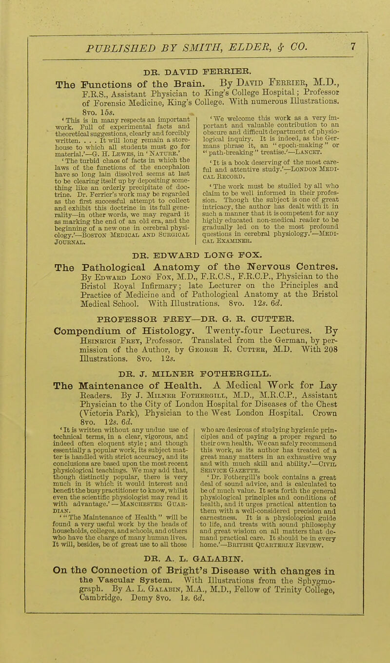 DK. DAVID rEBRIBB. The Functions of the Brain. By David Fekriee, M.D., F.E.S., Assistant Physician to King's College Hospital; Professor of Forensic Medicine, King's College. With numerous Illustrations. 8vo. 15s. ' This is in many respects an important work. Full of experimental facts and theoretical suggestions, clearly and forcibly written. ... It will long remain a store- hoiise to which aU students must go for material.'—G-. H. Lewes, in ' Nature.' ' The turbid chaos of facts in which the laws of the functions of the encephalon have so long lain dissolved seems at last to be clearing itself up by depositing some- thing like an orderly precipitate of doc- trine. Dr. Ferrier's work may be regarded as the first successful attempt to collect and exhibit this doctrine in its fuU gene- rality—in other words, we may regard it as marking the end of an old era, and the beginning of a new one in cerebral physi- ology.'—Bostox Medical and Subgical JOUENAL. ' We welcome this work as a vei-y im- portant and valuable contribution to an obscure and difficult department of physio- logical inquiry. It is indeed, as the Ger- mans phrase it, an  epoch-making or  path-breaking  treatise.-'—Lanckt. ' It is a book deserving of the most care- ful and attentive study.'—London Medi- cal Eecord. ' The work must be studied by all who claim to be well informed in their profes- sion. Though the subject is one of great intricacy, the author has dealt with it in such a manner that it is competent for any highly educated non-medical reader to be gradually led on to the most profound questions in cerebral physiology.'—Medi- cal Examiner. DE. EDWARD LOTTG POX. The Pathological Anatomy of the Nervous Centres. By Edward Long Pox, M.D., F.E.C.S., F.R.C.P., Physician to the Bristol Eoyal Infirmary; late Lecturer on the Principles and Practice of Medicine and of Pathological Anatomy at the Bristol Medical School. With Illustrations. 8vo. I2s. &d. PROFESSOR PREY—DR. G. R. CUTTER. Compendium of Histology. Twenty-four Lectures. By Heinkich Fret, Professor. Translated from the German, by per- mission of the Author, by George Cuti'ER, M.D. With 208 Illustrations. 8vo, 12s. DR. J. MILWER POTHERGILL. The Maintenance of Health. A Medical Work for Lay Eeaders. By J. Milner Fothbhgill, M.D., M.E.C.P., Assistant Physician to the City of London Hospital for Diseases of the Chest (Victoria Park), Physician to the West London Hospital. Crown Bvo. 12s. Qd. ' It is ^vritten without any undue use of technical terms, in a clear, vigorous, and indeed often eloquent style; and though essentially a popular work, its subject mat- ter is handled with strict accm-acy, and its conclusions are based upon the most recent physiological teachings. We may add that, though distinctly popular, there is very much in it which it would interest and benefit the busy practitioner to know, wliHsb even the scientific physiologist may read it with advantage.'—Manchester Guar- dian. '  The Maintenance of Health  will be found a very useful work by the heads of households, colleges, and schools, and otliers who have the charge of many liuman lives. It will, besides, be of great use to aU those who are desirous of studying hygienic prin- ciples and of paying a proper regard to their own health. We can safely recommend this work, as its author has treated of a great many matters in an exhaustive way and with much skill and abUity.'—Crvn. Service Gazette. ' Dr. Fothergill's book contains a great deal of sound advice, and is calculated to be of much value. It seta foi-th the general physiological principles and conditions of health, and it urges iiraotical attention to them with a well-considered precision and earnestness. It is a physiological guide to life, and treats with sound philosophy and great wisdom on all matters that de- mand practical care. It should be ui every home.'—British QnAHTBitLY Eevtrw. DR. A. L. GALABITJ-. On the Connection of Bright's Disease with changes in the Vascvdar System. With Illustrations from the Sphygmo- graph. By A. L. Galabin, M.A., M.D., Fellow of Trinity College, Cambridge. Demy 8vo. Is. Qd.