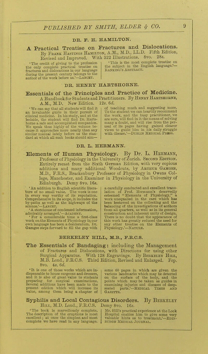 DE. F, H. HAMILTON. A Practical Treatise on Fractures and Dislocations. By Feauk Hastings Hamii-ton, A.M., M.D., LL.D. Fifth Edition, Eevised and Improved. With 322 Illustrations. 8vo. 28s, ' The credit of giving to the profession the only complete practical treatise on fractures and dislocations in our language during the present century belongs to the author of the work before us.'—Lahcet. ' This is the most complete treatise ou the subject in the English language.'— Eanking's Abstkact. DB. HENBT HARTSHOBNB. Essentials of the Principles and Practice of Medicine. A Handbook for Students and Practitioners. By Heney Haetshoene, A.M., M.D. New Edition. 12s. %(L. ' We can say that aU students ■wtU find it an invaluable guide in their pursiut of clinical medicine. In his study, and at the bedside, the student yaW find Dr. Harts- home a safe aud accomplished companion. We speak thus highly of the volume be- cause it approaches more nearly than any similar manual lately before us the stan- dard at which all such books should aim— of teaching much and sug:gesting more. To the student we can heartily recommend the work, and the busy practitioner, we are sure, wUl find in it the means of solving many a doubt, aud wUl rise from the per- usal of its pages having gained clearer views to guide him in his daily struggle with disease.'—Dublin Medical Pebss. DE. L. HEEMANN. Elements of Human Physiology. By Dr. L. Hermann, Professor of Physiology in the University of Zurich. Second Edition. Entirely recast from the Sixth German Edition, with very copious additions and many additional Woodcuts, by Aethtje Gamgeb, M.D., F.E.S., Brackenbury Professor of Physiology in Owens Col- lege, Manchester, and Examiner in Physiology in the University of Edinburgh. Demy Svo. 16s. ' An addition to English scientific litera- ture of no small value. The work is one in every way worthy of its reputation. Comprehensive in its scope, it includes the by-paths as well as the highways of the science.'—Lancet. ' A storehouse of condensed information, admirably arranged.'—Academy. ' For a considerable time a first-class work on the Elements of Physiology in our own language has been a desideratum. Dr. Gamgee steps forward to fill the gap with a carefully conducted and excellent trans- lation of Prof. Hermann's deservedly esteemed  Elements of Physiology, a work unequalled in the care which has been bestowed on the collecting and the balancing of the investigations of authors from all quarters, as well as in its general construction and inherent imity of design. There is no doubt that the appearance o£ this work has greatly reduced the need for any other treatise on the Elements of Physiology.'—Nature. BEEKELEY HILL, M.B., P.B.C.S. The Essentials of Bandaging: including the Management of Fractures and Dislocations, with Directions for using other Surgical Apparatus. With 128 Engravings. By Beekjeley Hill, M.B. Lond., F.R.C.S. Third Edition, Revised and Enlarged. Fcp. 8vo. 4s. %d. ' It is one of those works which are in- dispensable to house surgeons and dressers, and it is also of great value to students preparing for surgical examinations. Several additions have been made to the present edition which will increase its value, among them being a chapter of some GO pages in which are given the various landmarks which may be detected on the surface of the body, and the points which may be taken as guides in examining injuries smd diseases o£ deep- seated parts.'—Medical Times and Gazette. Syphilis and Local Contagious Disorders. By Berkeley Hill, M.D. Lond., F.R.C.S. Demy Svo. 16s. ' The book is marvellously complete. Mr. Hill's practical experience at the Lock The description of the eruptions is most Hospital enables him to give some very excellent; at once the simplest and most valuable hints as to treatment.'—Edin- complete we have read in any language. nunOD Medical Jouiinal.