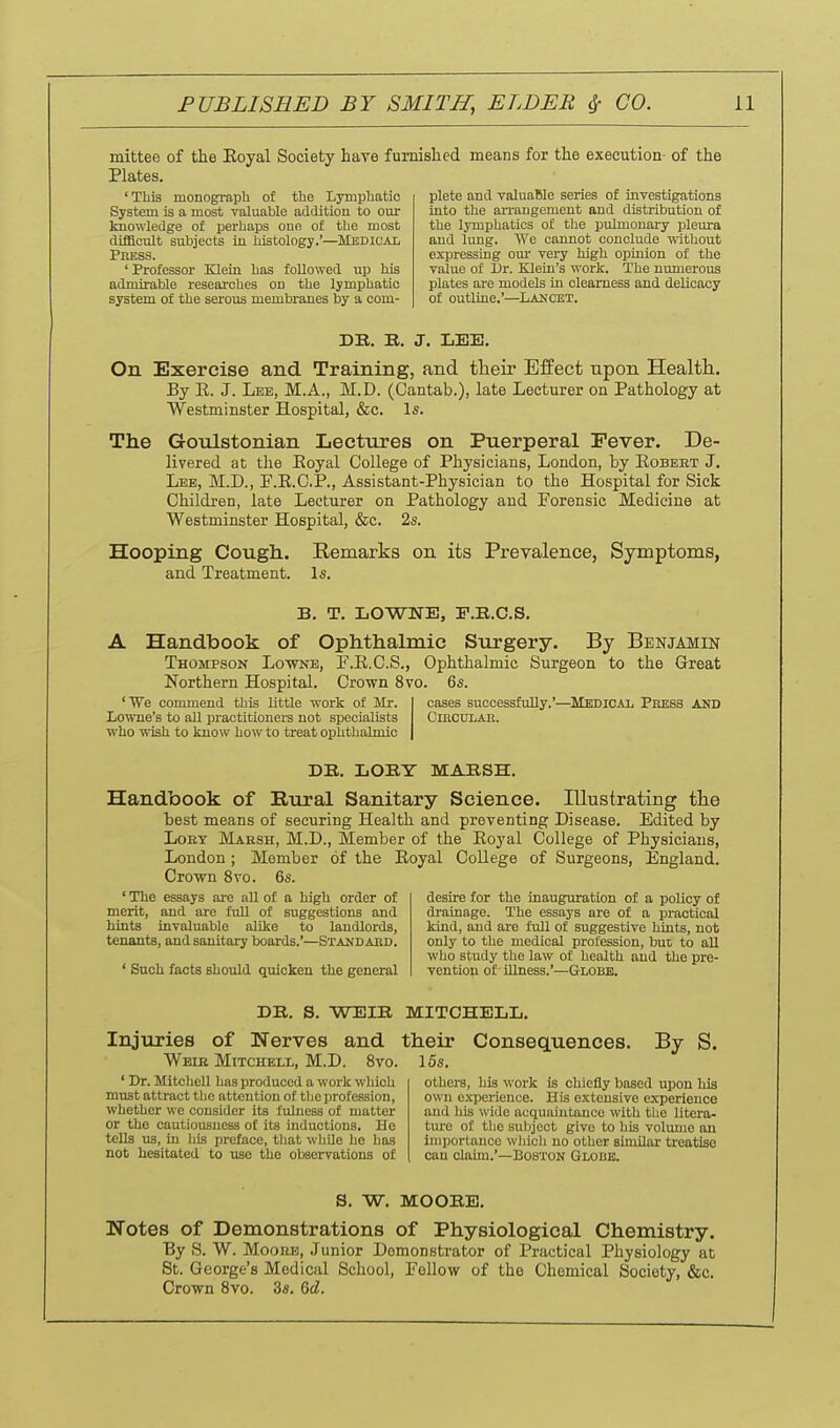 mittee of the Eoyal Society have furnished means for the execution of the Plates. plete and valuable series of investigations into the an-angement and distribution of the lymphatics of the pulmonary pleui-a and lung. We cannot conclude without expressing om- very high opinion of the vaiue of IJr. Klein's work. The numerous plates are models in clearness and delicacy of outline.'—Laucet. 'This monograph of the Lymphatic System is a most valuable addition to our knowledge of perhaps one of the most difacult subjects in histology.'—Medical Press. ' Professor Elein has followed up his admirable researches on the lymphatic system of the serous membranes by a com- DK. B. J. LEE. On Exercise and Training, and tlieir Effect upon Health. By E. J. Lee, M.A., M.D. (Cantab.), late Lecturer on Pathology at Westminster Hospital, &c. Is. The Gonlstonian Lectures on Puerperal Fever. De- livered at the Eoyal College of Physicians, London, by Eobebt J. Lee, M.D., F.E.C.P., Assistant-Physician to the Hospital for Sick Children, late Lecturer on Pathology and Forensic Medicine at Westminster Hospital, &c. 2s. Hooping Cough. Remarks on its Prevalence, Symptoms, and Treatment. Is. B. T. LOWNE, F.B.C.S. A Handbook of Ophthalmic Surgery, Thompsok Lowne, Northern Hospital. 'We commend this little work of Mr. Lowne's to all practitioners not specialists who wish to know how to treat ophthalmic By Benjamin P.E.C.S., Ophthalmic Surgeon to the Great Crown 8vo. 6s. cases successfully.'—^Medioai, Press AKD ClBCDLAR. DE. IjOBY MABSH. Handbook of Rural Sanitary Science. Illustrating the best means of securing Health and preventing Disease. Edited by LoET Maksh, M.D., Member of the Eoyal College of Physicians, London ; Member of the Eoyal College of Surgeons, England. Crown 8vo. 6s. ' The essays are all of a high order of merit, and are full of suggestions and hints invaluable alike to landlords, tenants, and sanitary boards.'—Standard. ' Such facts should quicken the general desire for the inauguration of a policy of drainage. The essays are of a practical kind, and are full of suggestive hints, not only to the medical profession, bui to all who study the law of health and the pre- vention of Ulness.'—Globe. DB. S. WEIB MITCHELL. Injuries of Nerves and their Consequences. By S. Weie Mitchell, M.D. 8vo. 15s. ' Dr. Mitchell has produced a work which must attract the attention of the profession, whether we consider its fulness of matter or the cautiousness of its inductions. He tells us, in iiis preface, tliat while ho has not hesitated to iise the observations of others, his work is chiefly based upon his own e.xperience. His extensive experience and his wide acquaintance with tlie litera- ture of tlie subject give to his volimie an importance wliich no other similar treatise can claim.'—Boston Globe. S. W. MOOBB, Notes of Demonstrations of Physiological Chemistry. By S. W. MoouE, Junior Demonstrator of Practical Physiology at St. George's Medical School, Fellow of the Chemical Society, &c. Crown Svo. 3s. dd.