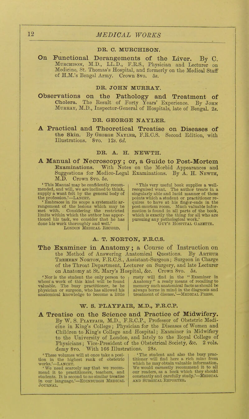 DR. O. MUBCHISOIT. On Functional Derangements of the Liver. By C. MuRCHisoN, M.D., LL.D., F.R.S., Physician and Lecturer on Medicine, St. Thomas's Hospital, and formerly on the Medical Stafif of H.M.'s Bengal Army. Crown 8vo. 5s. DB. JOHN MURRAY. Observations on the Pathology and Treatment of Cliolera, The Eesult of Forty Years' Experience. By John MuBEAY, M.D., Inspector-General of Hospitals, late of Bengal. 2s. DR. GEORGE NATLER. A Practical and Theoretical Treatise on Diseases of th.e Skin. By Geoegb Naylee, F.R.G.S. Second Edition, with Hlustrations. 8vo. 12s. Qd. DR. A. H. NEWTH. A Manual of Necroscopy; or, a Guide to Post-Mortem Examinations. With Notes on the Morbid Appearances and Suggestions for Medico-Legal Examinations. By A. H. Newth, M.D. Crown 8vo. 5s. ' This Manual may be confidently recom- mended, and will, we are inclined to think, supply a want felt by the general body of the profession.'—Lancet. ' Embraces in its scope a systematic ar- rangement of the lesions which may be met with. Considering the restricted limits within which the author has appor- tioned his task, we consider that he has done his work thoroughly and well.' London Medical Record. ' This very useful book supplies a well- recognised want. The author treats in a singularly able and lucid manner of those points which a student or practitioner re- quires to have at his finger-ends in the post-mortem room. Much valuable infor- mation is found in all parts of the book, which is exactly the thing for all who are pursuing any pathological work.' (JuY's HosprrAL &AZffrrE. A. T. NORTON, P.R.C.S. The Examiner in Anatomy; a Conrse of Instruction on the Method of Answering Anatomical Questions. By Arthub Teekern Noeton, F.R.C.S., Assistant-Surgeon; Surgeon in Charge of the Throat Department, Lecturer on Surgery, and late Lecturer on Anatomy at St, Mary's Hospital, &c. Crown 8vo. 5s. ' Nor is the student the only person to whom a work of this kind will be found valuable. The busy practitioner, be he physician or surgeon, who has allowed his anatomical knowledge to become a little rusty will find in the  Examiner in Anatomy  a ready means of recalling to memory such anatomical facts as sliould be always borne in mind in the diagnosis and treatment of disease.'—Medical Press. W. S. PLAYFAIR, M.D., F.R.C.P, A Treatise on the Science and Practice of Midwifery. By W. S. Playfair, M.D., F.R.C.P., Professor of Obstetric Medi- cine in King's College; Physician for the Diseases of Women and Children to King's College and Hospital; Examiner in Mid-nifery to the University of London, and lately to the Eoyal College of Physicians; Vice-President of the Obstetrical Society, &c. 2 vols, demy 8vo. AVith 166 Hlustrations. 28s. ' These volumes will at once take a posi- tion in the highest rank of obstetric works.'—Lancet. ' We need scarcely say that we recom- mend it to practitioners, teachers, and students. It is seooud to no simUai treatise in our language.'—Edlnbuugh Medical Journal. ' The student and also the busy prac- titioner ^^^ll find here a rich mina from wliicli he may obtain valuable information. We would earnestly recommend it to all oiu- readers, as a book wliich they should constantly and carcfully study.'—Medical AND Surgical Kkpoutur.