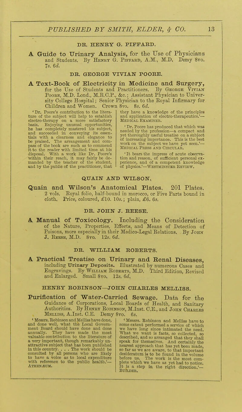 DB, HENEY G. PIFFARD. A Guide to TTrinary Analysis, for the Use of Physicians and Students. By Henry G. Piffaud, A.M., M.D. Demy 8vo. 75. U. DB. GEOBGE VIVIAN POOBE. A Text-Book of Electricity in Medicine and Surgery, for the Use of Students and Practitioners. By Geokge Vivian PooHE, M.D. Lond., M.R.G.P., &c.; Assistant Physician to Univer- sity College Hospital; Senior Physician to the Eoyal Infirmary for Children and Women. Crown 8vo. 8s. &d. ' Dr. Poore's contribution to the litera- ture of the subject wiU help to establish electro-therapy on a more satisfactory basis. Enjoying unusual opportunities, he has completely mastered his subject, and succeeded in conveying its essen- tials with a clearness and elegance to be praised. The arrangement and com- pass of the book are such as to commend it to the reader with limited time at his disposal. With a work like Dr. Poore's within their reach, it may fairly be de- manded by the teacher of the student, and by the public of the practitioner, that they have a knowledge of the principles and application of electro-therapeutics.'— Medical Examinbr. ' Dr. Poore has produced that which was needed by the profession—a compact and yet thoroughly useful treatise on a subject of increasing importance. This is the best work on the subject we have yet seen.'— Medical Press and Circulab. ' It bears the impress of acute obeerva- tion and reason, of sufficient personal ex- perience, and of a competent knowledge of physics.'—Westminstkb Eeview. QUAIN AND •WILSON', Quain and Wilson's Anatomical Plates. 201 Plates. 2 vols. Eoyal folio, half-bound in morocco, or Pive Parts bound in cloth. Price, coloured, £10. 10s.; plain, £6. 6s. DB. JOHN J. BEESE, A Manual of Toxicology. Including the Consideration of the Nature, Properties, Effects, and Means of Detection of Poisons, more especially in their Medico-Legal Relations. By John J. Reese, M.D. 8vo. 12s. 6d. DB. WILIiIAM BOBEBTS. A Practical Treatise on Urinary and Renal Diseases, including Urinary Deposits. Illustrated by numerous Cases and Engravings. By William Robekts, M.D. Third Edition, Revised and Enlarged. Small 8vo. l^s. 6d. HENBY BOBINSON—JOHN CHABLES MELLISS. Purification of Water-Carried Sewage. Data for the Guidance of Corporations, Local Boards of Health, and Sanitary Authorities. By Henry Robinson, M.Inst. C.E., and John Chakies Melliss, A.Inst. C.E. Demy 8vo. 6s. ' Messrs. Eobinson and Melliss have done, and done well, what the Local Govern- ment Board should have done and done annually. They have made the most valuable contribution to the literature of a very important, though remarkably un- attractive subject that has been published in this country. . . . The work should be consulted by all persons who are likely to have a voice as to local expenditure with reference to the public health.'— Athen^um. ' Messrs. Eobins(m and Melliss have to some extent performed a service of which we have long since intimated the need. What we want is facts, so collected, so described, and so arranged that thoy shall speak for themselves. And certainly the nearest approach that has yet been rnade, BO far as wo are aware, to that important desideratum is to be found in the volume before us. The work is the most com- plete which we have as yet had to notice. It la a step in the right direction.'— BUTLDER.