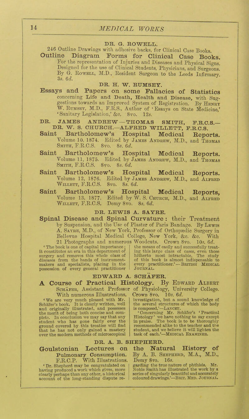 DR. a. HOWELL. 246 Outline Drawings witli adhesive backs, for Clinical Case Books. Outline Diagram Forms for Clinical Case Books. For the representation of Injuries and Diseases and Physical Signs. Designed for the use of Clinical Students, Physicians, and Surgeons.' By G-. EowBLL, M.D., Resident Surgeon to the Leeds Infirmary 3s. 6d. DR. H. W. RUMSEY. Essays and Papers on some Fallacies of Statistics concerning Life and Death, Health and Disease, with Sug- gestions towards an Improved System of Registration. By Henkt W. Rtjmset, M.D., F.R.S., Author of ' Essays on State Medicine,' 'Sanitary Legislation,'&c. 8vo. 12s. DR. JAMES ANDREW —THOMAS SMITH, E.R.C.S.— DR. W. S. CHnRCH.—ALFRED WILLETT, E.R.C.S. Saint Bartholomew's Hospital Medical Reports. Volume 10, 1874. Edited by Jajibs Andrew, M.D., and TiioJLiS Smith, F.R.C.S. 8vo. 8s. 6d. Saint Bartholomew's Hospital Medical Reports. Volume 11, 1875. Edited by James Andrew, M.D., and Thomas Smith, F.R.C.S. 8to. 8s. 6d. Saint Bartholomew's Hospital Medical Reports. Volume 12, 1876. Edited by James Andrew, M.D., and Alfred Wlllett, F.R.C.S. 8vo. 8s. 6d. Saint Bartholomew's Hospital Medical Reports, Volume 13, 1877. Edited by W. S. Church, M.D., and Axfeed WiiLETT, F.R.C.S. Demy 8yo. 8s. 6d. DR. LEWIS A. SAYRE. Spinal Disease and Spinal Curvature : their Treatment by Suspension, and the Use of Plaster of Paris Bandage. By Lewis A. Satke, M.D., of New York, Professor of Orthopsedic Surgery in Bellevue Hospital Medical College, New York, &c. &c. With 21 Photographs and numerous Woodcuts. Crown 8vo. 10s. Gd. ' The book is oue of capital importance; it constitutes an era in this department of surgery and removes this whole class of diseases from the hands ot instrument- makers and specialists, placing in the possession of every general practitioner the means of easily and successfully treat- ing this large class of cases, even those hitherto most intractable. The study of this book is almost indispensable to every practitioner.' — British Medical Journal. EDWARD A. SCHAPER. A Course of Practical Histology. By Edward Albert Schafer, Assistant Professor of Physiology, University College. With numerous Illustrations. Crown 8vo. 10s. 6d. ' We are very much pleased with Mr. Schiifer's book. It is clearly written, well and originally iUustrated, and possesses the merit of being both concise and com- plete. In conclusion we may say that any student who has gone fairly over the ground covered by this treatise will find that he has not only gained a mastery over the modern methods of microscopical investigation, but a sound knowledge of the several structures of which the body is composed.'—L.4.NCET. ' Concerning Mr. Schafer's ' Practical Histology' we have nothing to say except in praise. The book is to be thoroughly recommended alike to the teacher and tlie student, and we believe it will lighten the task of each.'—Medical Examiner. DR. A. B. SHEPHERD. Goulstonian Lectures on Pulmonary Consumption. F.R.C.P. With Illustrations. ' Dr. Sliepherd may be congratulated on having produced a work which gives, more clearly perhaps than any other, a liistoricol account of the long-standing dispute re- the Natural History of By A. B. Shepherd, M.A., M.D., Demy Bvo. 16s. garding the tnio nature of phthisis. Mr. Noble Smith lias illustrated the work by h series of singularly beautiful and accurately coloured drawings.'—Burr. Med. Jouiinai-