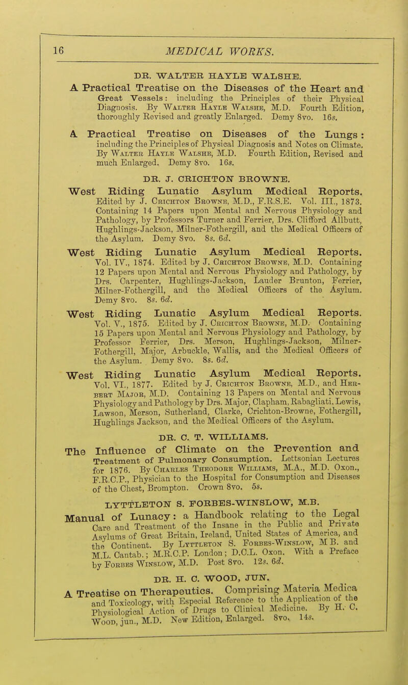 DB. WALTER HAYLB WALSHE. A Practical Treatise on the Diseases of the Heart and Great Vessels: including the Principles of their Physical Diagnosis. By Walter Haylb Walshe, M.D. Fourth Edition, thoroughly Eevised and greatly Enlarged. Demy 8vo. 16s, A. Practical Treatise on Diseases of the Lungs: including the Principles of Physical Diagnosis and Notes on Climate. By Walter Hatle Walshe, M.D. Fourth Edition, Eevised and much Enlarged. Demy 8vo. 16s. DR. J. CRICHTON BROWNE. West Riding Lunatic Asylum Medical Reports. Edited by J. Crichton Browne, M.D., F.R.S.E. Vol. III., 1873. Containing 14 Papers upon Mental and Nervous Physiology and Pathology, by Professors Turner and Ferrier, Drs. Clifford Allbutt, Hughlings-Jackson, Milner-Fothergill, and the Medical OflScers of the Asylum. Demy 8vo. 8s. &d. West Riding Lunatic Asylum Medical Reports. Vol. IV., 1874. Edited by J. Chichton Browne, M.D. Containing 12 Papers upon Mental and Nervous Physiology and Pathology, by Drs. Carpenter, Hughlings-Jackson, Lauder Brunton, Ferrier, Milner-Fothergill, and the Medical Officers of the Asylum. Demy 8vo. 8s. Qd. West Riding Lunatic Asylum Medical Reports. Vol. v., 1875. Edited by J. Crichton Browne, M.D. Containing 15 Papers upon Mental and Nervous Physiology and Pathology, by Professor Ferrier, Drs. Merson, Hughlings-Jackson, Miilner- Fothergill, Major, Arbuckle, Wallis, and the Medical Officers of the Asylum. Demy 8vo. 8s. &d. West Riding Lunatic Asylum Medical Reports. Vol. VI., 1877. Edited by J. Chichton Browne, M.D., and Her- bert Major, M.D. Containing 13 Papers on Mental and Nervous Physiology and Pathology by Drs. Major, Clapham, Rabagliati. Lewis, Lawson, Merson, Sutherland, Clarke, Crichton-Browne, Fothergill, Hughlings Jackson, and the Medical Officers of the Asylum. DR. C. T. WILLIAMS. The Influence of Climate on the Prevention and Treatment of Pulmonary Consumption. Lettsonian Lectures for 1876. By Charles Theodore Williams, M.A., M.D. Oxon., F.R.C.P., Physician to the Hospital for Consumption and Diseases of the Chest, Brompton. Crown 8vo. 55. LTTTLETON S. PORBES-WIlSrSLOW, M.B. Manual of Lunacy: a Handbook relating to the Legal Care and Treatment of the Insane in the Public and Private Asylums of Groat Britain, Ireland, United States of America, and the Continent. By Ltttlbton S. Forbes-Winslow, MB. and ML. Cantab.; M.R.C.P. London; D.C.L. Oxon. With a Preface by Forbes WiNSLOw, M.D. Post 8vo. 12s. 6c?. DR. H. C. WOOD, JIJN. A Treatise on Therapeutics. Comprising Mafcevia Medica and Toxicology, with Especial Reference to the Application of the Physiological Action of Drugs to Clinical Medicine By H. C. Wood jun., M.D. Now Edition, Enlarged. 8vo. 14s.