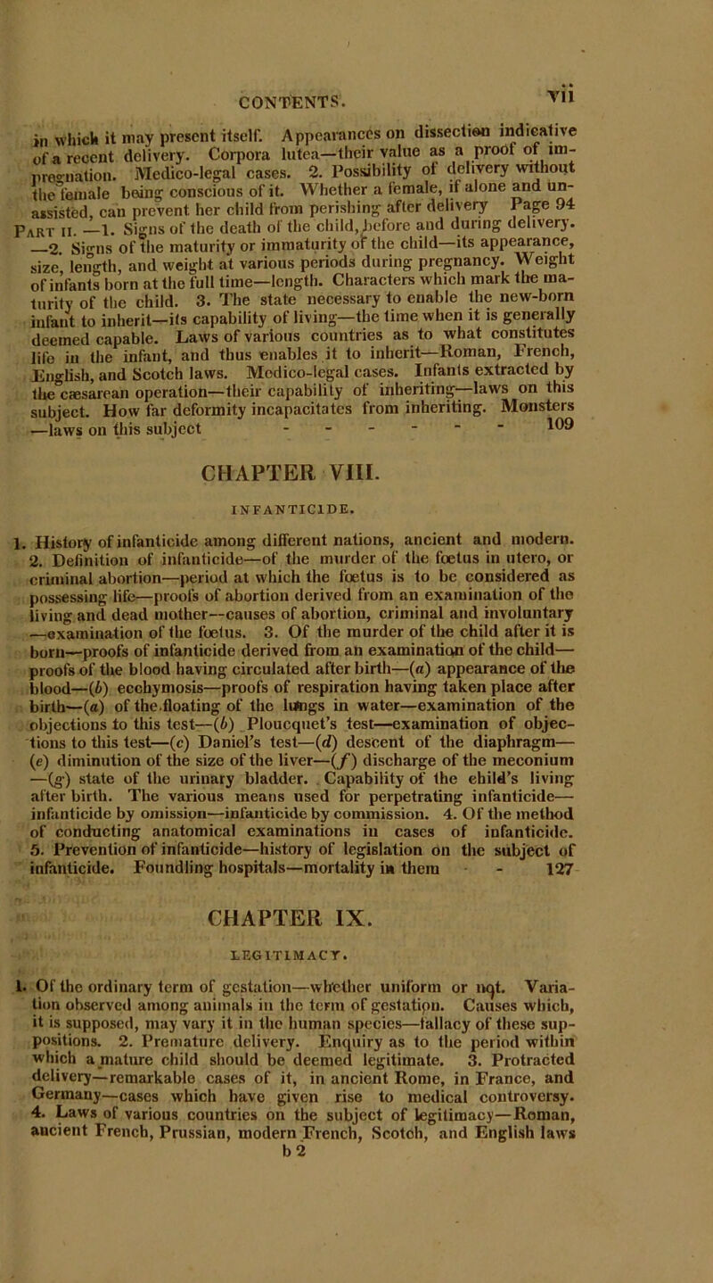 in which it may present itself. Appearances on dissection indicative of a recent delivery. Corpora lutea—their value as a proof of im- preo-nation. Medico-legal cases. 2. Possibility ol delivery without tliel'eniale being conscious of it. Whether a female, if alone and un- assisted, can prevent, her child from perishing after delivery Page 94 Part ii. —1. Signs of the death ol the child, before and during delivery. 2 Si°Tis of the maturity or immaturity of the child—its appearance, size, length, and weight at various periods during pregnancy. Weight of infants born at the full time—length. Characters which mark the ma- turity of the child. 3. The state necessary to enable the new-born infant to inherit—its capability of living—the lime when it is generally deemed capable. Laws of various countries as to what constitutes life in (he infant, and thus enables it to inherit—Roman, French, English, and Scotch laws. Medico-legal cases. Infants extracted by the caesarean operation—their capability ot inheriting—laws on this subject. How far deformity incapacitates from inheriting. Monsters —laws on this subject ------ 109 CHAPTER VIII. INFANTICIDE. 1. History of infanticide among different nations, ancient and modern. 2. Definition of infanticide—of the murder of the foetus in utero, or criminal abortion—period at which the foetus is to be considered as possessing life—proofs of abortion derived from an examination of the living and dead mother—causes of abortion, criminal and involuntary —examination of the foetus. 3. Of the murder of the child after it is born—proofs of infanticide derived from an examination of the child— proofs of the blood having circulated after birth—(a) appearance of the blood—(6) ecchymosis—proofs of respiration having taken place after birth—(a) of the.floating of the lungs in water—examination of the objections to this test—(6) Ploucquet’s test—examination of objec- tions to this test—(c) Daniel’s test—(d) descent of the diaphragm— (e) diminution of the size of the liver—(/) discharge of the meconium —(g) state of the urinary bladder. Capability of the child’s living after birth. The various means used for perpetrating infanticide— infanticide by omission—infanticide by commission. 4. Of the method of conducting anatomical examinations in cases of infanticide. 5. Prevention of infanticide—history of legislation on the subject of infanticide. Foundling hospitals—mortality in them - 127 CHAPTER IX. LEGITIMACY. 1. Of the ordinary term of gestation—whether uniform or iwjt. Varia- tion observed among animals in the term of gestatipn. Causes which, it is supposed, may vary it in the human species—fallacy of these sup- positions. 2. Premature delivery. Enquiry as to the period within which a mature child should be deemed legitimate. 3. Protracted delivery—remarkable cases of it, in ancient Rome, in France, and Germany—cases which have given rise to medical controversy. 4. Laws of various countries on the subject of legitimacy—Roman, ancient French, Prussian, modern French, Scotch, and English laws b 2