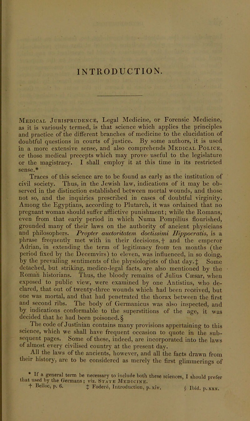 INTRODUCTION. Medical Jurisprudence, Legal Medicine, or Forensic Medicine, as it is variously termed, is that science which applies the principles and practice of the different branches of medicine to the elucidation of doubtful questions in courts of justice. By some authors, it is used in a more extensive sense, and also comprehends Medical Police, or those medical precepts which may prove' useful to the legislature or the magistracy. I shall employ it at this time in its restricted sense.* Traces of this science are to be found as early as the institution of civil society. Thus, in the Jewish law, indications of it may be ob- served in the distinction established between mortal wounds, and those not so, and the inquiries prescribed in cases of doubtful virginity'. Among the Egyptians, according to Plutarch, it was ordained that no pregnant woman should suffer afflictive punishment; while the Romans, even from that early period in which Numa Pompilius flourished, grounded many of their laws on the authority of ancient physicians and philosophers. Propter auctoritatem doctissimi Hippocratis, is a phrase frequently met with in their decisions, j- and the emperor Adrian, in extending the term of legitimacy from ten months (the period fixed by the Decemvirs) to eleven, was influenced, in so doing, by the prevailing sentiments of the physiologists of that day.j: Some detached, but striking, medico-legal facts, are also mentioned by the Roman historians. Thus, the bloody remains of Julius Caesar, when exposed to public view, were examined by one Antistius, who de- clared, that out of twenty-three wounds which had been received, but one was mortal, and that had penetrated the thorax between the first and second ribs. The body of Germanicus was also inspected, and by' indications conformable to the superstitions of the age, it was decided that he had been poisoned. § The code of Justinian contains many provisions appertaining to this science, which we shall have frequent occasion to quote in the sub- sequent pages. Some of these, indeed, are incorporated into the laws of almost every civilised country at the present day. All the laws of the ancients, however, and all the facts drawn from their history, are to be considered as merely the first glimmerings of * If a general term be necessary to include both these sciences, I should prefer that used by the Germans; viz. State Medicine.