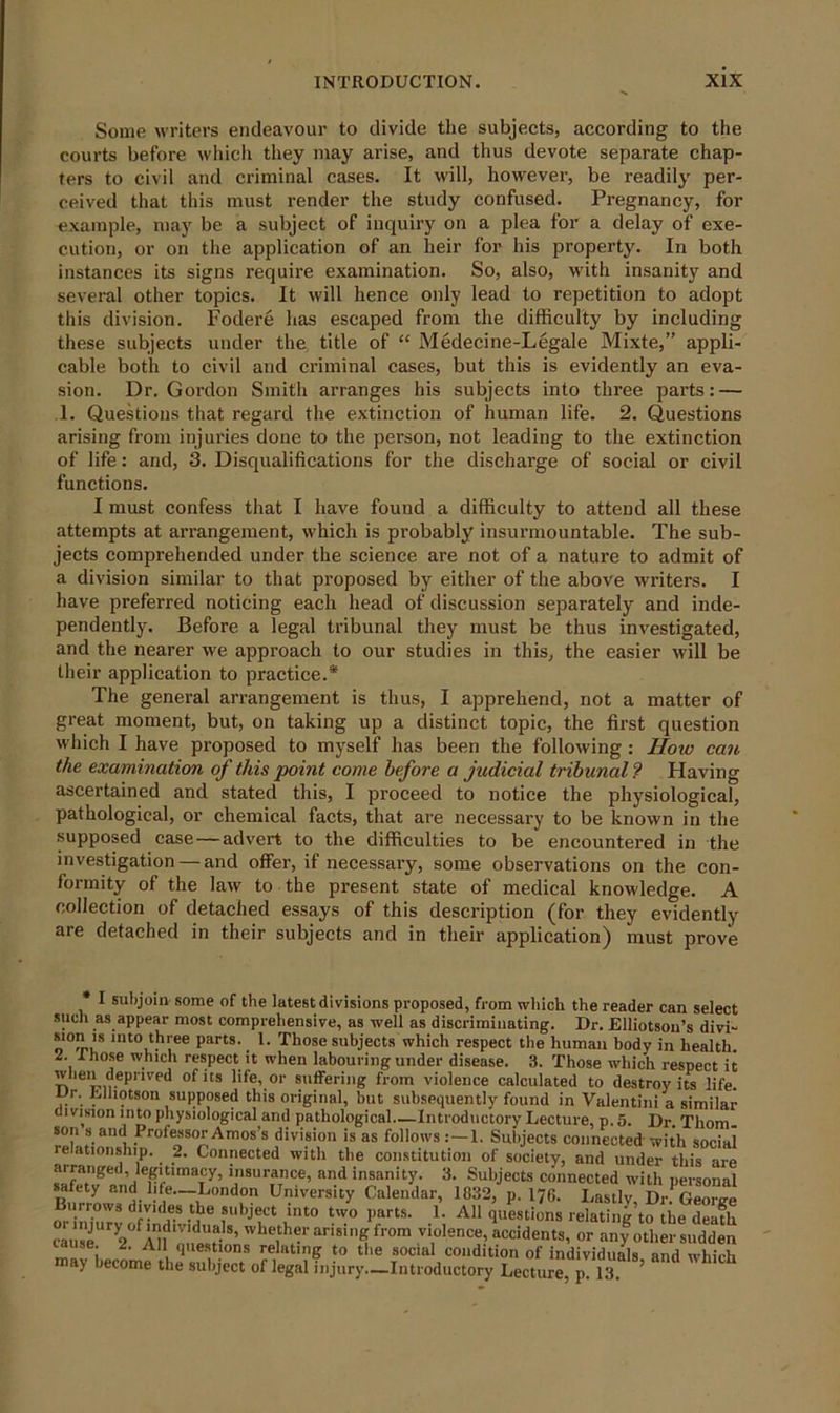 Some writers endeavour to divide the subjects, according to the courts before which they may arise, and thus devote separate chap- ters to civil and criminal cases. It will, however, be readily per- ceived that this must render the study confused. Pregnancy, for example, may be a subject of inquiry on a plea for a delay of exe- cution, or on the application of an heir for his property. In both instances its signs require examination. So, also, with insanity and several other topics. It will hence only lead to repetition to adopt this division. Fodere has escaped from the difficulty by including these subjects under the title of “ Medecine-Legale Mixte,” appli- cable both to civil and criminal cases, but this is evidently an eva- sion. Dr. Gordon Smith arranges his subjects into three parts: — 1. Questions that regard the extinction of human life. 2. Questions arising from injuries done to the person, not leading to the extinction of life: and, 3. Disqualifications for the discharge of social or civil functions. I must confess that I have found a difficulty to attend all these attempts at arrangement, which is probably insurmountable. The sub- jects comprehended under the science are not of a nature to admit of a division similar to that proposed by either of the above writers. I have preferred noticing each head of discussion separately and inde- pendently. Before a legal tribunal they must be thus investigated, and the nearer we approach to our studies in this, the easier will be their application to practice.* The general arrangement is thus, I apprehend, not a matter of great moment, but, on taking up a distinct topic, the first question which I have pi’oposed to myself has been the following : How can the examination of this point come before a judicial tribunal? Having ascertained and stated this, I proceed to notice the physiological, pathological, or chemical facts, that are necessary to be known in the supposed case—advert to the difficulties to be encountered in the investigation — and offer, if necessary, some observations on the con- formity of the law to the present state of medical knowledge. A collection of detached essays of this description (for they evidently are detached in their subjects and in their application) must prove I subjoin some of the latest divisions proposed, from which the reader can select such as appear most comprehensive, as well as discriminating. Dr. Elliotsou’s divi- sion is into three parts. 1. Those subjects which respect the human body in health. 2. 1 hose which respect it when labouring under disease. 3. Those which respect it when depnved of its life, or suffering from violence calculated to destroy its life. Dr. Llhotson supposed this original, but subsequently found in Valentini a similar division into physiological and pathological—Introductory Lecture, p. 5. Dr. Thom, son s and Professor Amos’s division is as follows:—1. Subjects connected'with social relationship. 2. Connected with the constitution of society, and under this are arranged, legitimacy, insurance, and insanity. 3. Subjects connected with personal safety and life—London University Calendar, 1832, p. 176. Lastly, Dr. George Burrows divides the subject into two parts. 1. All questions relating to the death causeUry2°^r-ndmduals, whether arising from violence, accidents, or any other sudden se. 2. All questions relating to the social condition of individuals and which may become the subject of legal injury—Introductory Lectme, p! 13 ’