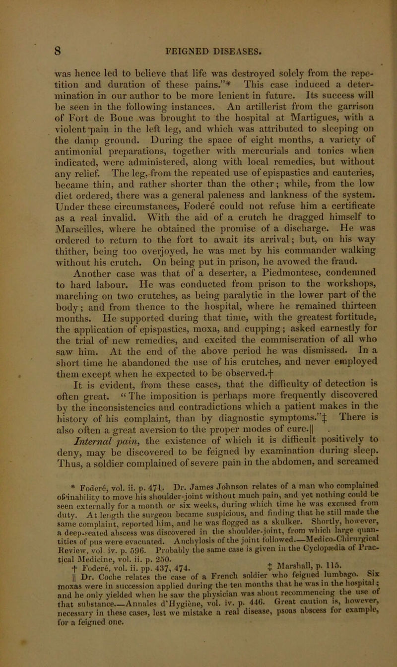 was hence led to believe that life was destroyed solely from the repe- tition and duration of these pains.”* This case induced a deter- mination in our author to be more lenient in future. Its success will be seen in the following instances. An artillerist from the garrison of Foit de Bouc was brought to the hospital at Martigues, with a violent -pain in the left leg, and which was attributed to sleeping on the damp ground. During the space of eight months, a variety of antimonial preparations, together with mercurials and tonics when indicated, were administered, along with local remedies, but without any relief. The leg, from the repeated use of epispastics and cauteries, became thin, and rather shorter than the other; while, from the low diet ordered, there was a general paleness and lankness of the system. Under these circumstances, Fodere could not refuse him a certificate as a real invalid. With the aid of a crutch he dragged himself to Marseilles, where he obtained the promise of a discharge. He was ordered to return to the fort to await its arrival; but, on his way thither, being too overjoyed, he was met by his commander walking without his crutch. On being put in prison, he avowed the fraud. Another case was that of a deserter, a Piedmontese, condemned to hard labour. He was conducted from prison to the workshops, marching on two crutches, as being paralytic in the lower part of the body; and from thence to the hospital, where he remained thirteen months. He supported during that time, with the greatest fortitude, the application of epispastics, moxa, and cupping; asked earnestly for the trial of new remedies, and excited the commiseration of all who saw him. At the end of the above period he was dismissed. In a short time he abandoned the use of his crutches, and never employed them except when he expected to be observed.-]- It is evident, from these cases, that the difficulty of detection is often great. “ The imposition is perhaps more frequently discovered by the inconsistencies and contradictions which a patient makes in the history of his complaint, than by diagnostic symptoms.’ j: There is also often a great aversion to the proper modes of cure.|| Internal pain, the existence of which it is difficult positively to deny, may be discovered to be feigned by examination during sleep. Thus, a soldier complained of severe pain in the abdomen, and screamed * Foder6, vol. ii. p. 471. Dr. James Johnson relates of a man who complained of«'inability to move his shoulder-joint without much pain, and yet nothing could he seen externally for a month or six weeks, during which time he was excused fiotn duty. At length the surgeon became suspicious, and finding that he still made the same complaint, reported him, and lie was flogged as a skulker. Shortly, howev er, a deep-seated abscess was discovered in the shoulder-joint, from which large quan- tities of pus were evacuated. Anchylosis of the joint followed—Medico-Chirurgical Review, vol iv. p. 50f». Probably the same case is given in the Cyclopiedia of I lac- tical Medicine, vol. ii. p. 250. •j- Fodere, vol. ii. pp. 437, 474. . + Marshall, p. 115. || Dr. Coclie relates the case of a French soldier who feigned lumbago. ox moxas were in succession applied during the ten months that he was in the hospital; and he only yielded when he saw the physician was about recommencing the use of that substance.—Annales d’Hygiene, vol. iv. p. 44(1. Great caution is, however, necessary in these cases, lest we mistake a real disease, psoas abscess for examp e, for a feigned one.