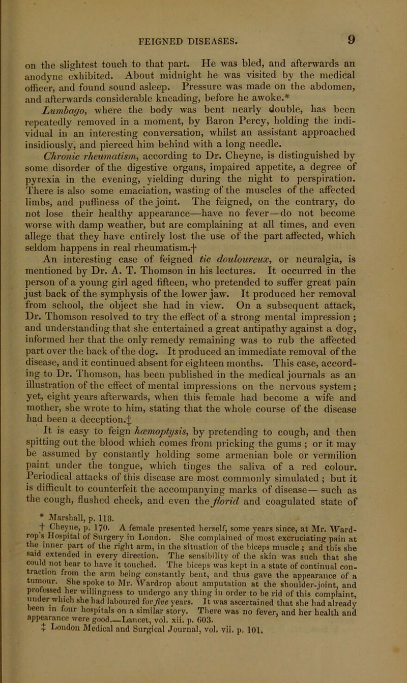 on the slightest touch to that part. He was bled, and afterwards an anodyne exhibited. About midnight he was visited by the medical officer, and found sound asleep. Pressure was made on the abdomen, and afterwards considerable kneading, before he awoke.* Lumbago, where the body was bent nearly double, has been repeatedly removed in a moment, by Baron Percy, holding the indi- vidual in an interesting conversation, whilst an assistant approached insidiously, and pierced him behind with a long needle. Chronic rheumatism, according to Dr. Cheyne, is distinguished by some disorder of the digestive organs, impaired appetite, a degree of pyrexia in the evening, yielding during the night to perspiration. There is also some emaciation, wasting of the muscles of the affected limbs, and puffiness of the joint. The feigned, on the contrary, do not lose their healthy appearance—have no fever—do not become worse with damp weather, but are complaining at all times, and even allege that they have entirely lost the use of the part affected, which seldom happens in real rheumatism.f An interesting case of feigned tic douloureux, or neuralgia, is mentioned by Dr. A. T. Thomson in his lectures. It occurred in the person of a young girl aged fifteen, who pretended to suffer great pain just back of the symphysis of the lower jaw. It produced her removal from school, the object she had in view. On a subsequent attack, Dr. Thomson resolved to try the effect of a strong mental impression ; and understanding that she entertained a great antipathy against a dog, informed her that the only remedy remaining was to rub the affected part over the back of the dog. It produced an immediate removal of the disease, and it continued absent for eighteen months. This case, accord- ing to Dr. Thomson, has been published in the medical journals as an illustration of the effect of mental impressions on the nervous system; yet, eight years afterwards, when this female had become a wife and mother, she wrote to him, stating that the whole course of the disease had been a deception.!; It is easy to feign hcemoptysis, by pretending to cough, and then spitting out the blood which comes from pricking the gums ; or it may be assumed by constantly holding some armenian bole or vermilion paint under the tongue, which tinges the saliva of a red colour. Periodical attacks of this disease are most commonly simulated ; but it is difficult to counterfeit the accompanying marks of disease— such as the cough, flushed cheek, and even the florid and coagulated state of * Marshall, p. 118. t Cheyne, p. 170. A female presented herself, some years since, at Mr. Ward- rop s Hospital of Surgery in London. She complained of most excruciating pain at the inner part of the right arm, in the situation of the biceps muscle ; and this she said extended in every direction. The sensibility of the skin was such that she could not bear to have it touched. The biceps was kept in a state of continual con- traction from the arm being constantly bent, and thus gave the appearance of a tumour. She spoke to Mr. Wardrop about amputation at the shoulder-joint, and professed her willingness to undergo any thing in order to be rid of this complaint, under which she had laboured tor five years. 11 was ascertained that she had already been in four hospitals on a similar story. There was no fever, and her health and appearance were good.—Lancet, vol. xii. p. C03. $ Condon Medical and Surgical Journal, vol. vii. p. 101.