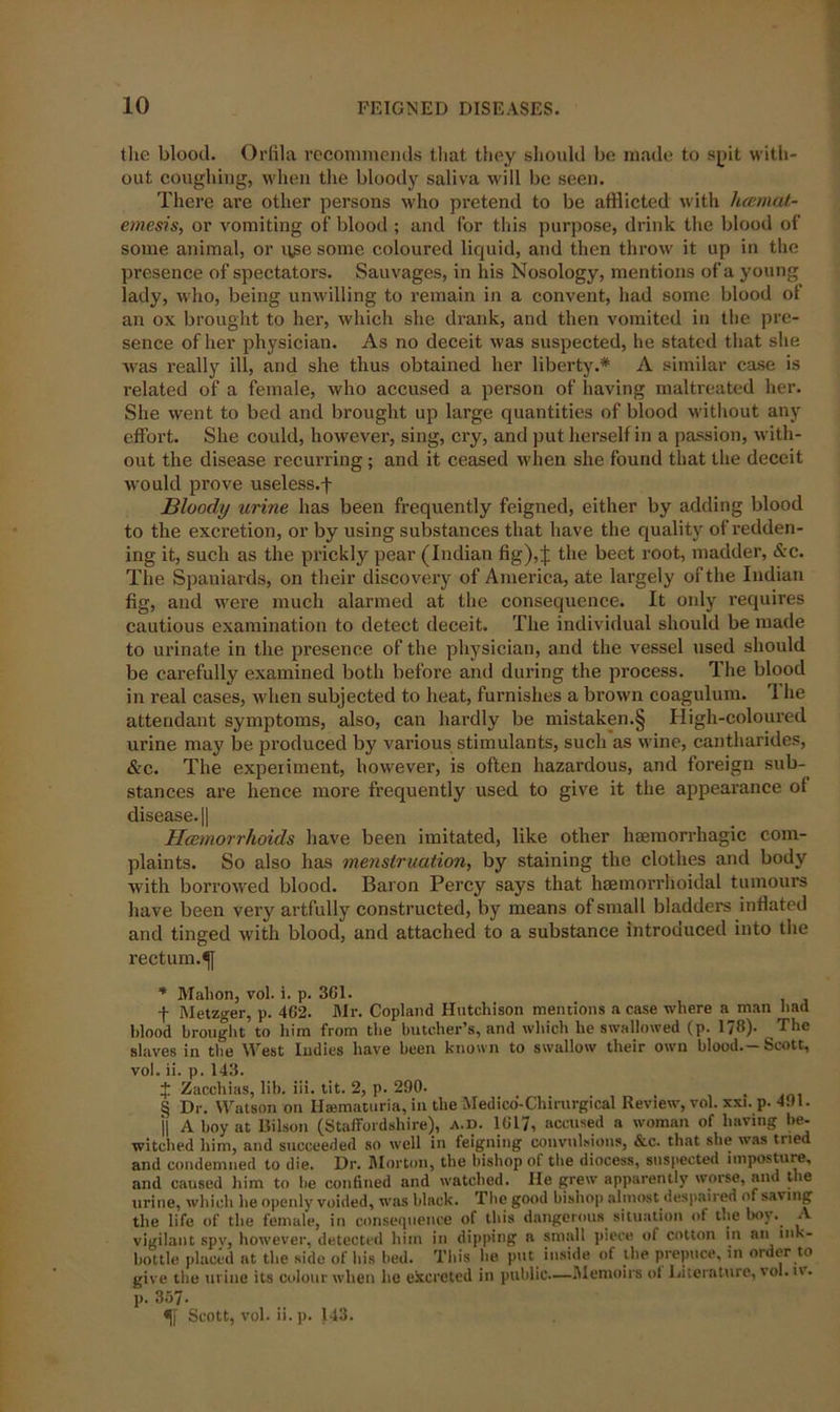 the blood. Orffla recommends that they should be made to spit with- out coughing, when the bloody saliva will be seen. There are other persons who pretend to be afflicted with hcemat- ernesis, or vomiting of blood ; and for this purpose, drink the blood of some animal, or use some coloured liquid, and then throw it up in the presence of spectators. Sauvages, in his Nosology, mentions of a young lady, who, being unwilling to remain in a convent, had some blood of an ox brought to her, which she drank, and then vomited in the pre- sence of her physician. As no deceit was suspected, he stated that she was really ill, and she thus obtained her liberty.* A similar case is related of a female, who accused a person of having maltreated her. She went to bed and brought up large quantities of blood without any effort. She could, however, sing, cry, and put herself in a passion, with- out the disease recurring; and it ceased when she found that the deceit would prove useless.f Bloody urine has been frequently feigned, either by adding blood to the excretion, or by using substances that have the quality of redden- ing it, such as the prickly pear (Indian fig)4 the beet root, madder, &c. The Spaniards, on their discovery of America, ate largely of the Indian fig, and were much alarmed at the consequence. It only requires cautious examination to detect deceit. The individual should be made to urinate in the presence of the physician, and the vessel used should be carefully examined both before and during the process. The blood in real cases, when subjected to heat, furnishes a brown coagulum. 1 he attendant symptoms, also, can hardly be mistaken.§ High-coloured urine may be produced by various stimulants, such as wine, cantharides, &c. The experiment, however, is often hazardous, and foreign sub- stances are hence more frequently used to give it the appearance of disease. || Hcemorrhoids have been imitated, like other haemorrhagic com- plaints. So also has menstruation, by staining the clothes and body with borrowed blood. Baron Percy says that haemorrlioidal tumours have been very artfully constructed, by means of small bladders inflated and tinged with blood, and attached to a substance introduced into the rectum.^} * Malion, vol. i. p. 361. f Metzger, p. 462. Mr. Copland Hutchison mentions a case where a man had blood brought to him from the butcher’s, and which he swallowed (p. 178). The slaves in the West Iudies have been known to swallow their own blood.-Scott, vol. ii. p. 143. X Zacchias, lib. iii. tit. 2, p. 290. § Dr. Watson on Haematuria, in the Medico'-Chirurgical Review, vol. xxi. p. 491. j| A boy at Bilson (Staffordshire), a.d. 1617, accused a woman of having be- witched him, and succeeded so well in feigning convulsions, &c. that she was tried and condemned to die. Dr. Morton, the bishop of the diocess, suspected imposture, and caused him to be confined and watched. He grew apparently worse, and the urine, which he openly voided, was black. The good bishop almost despaired of saving the life of the female, in consequence of this dangerous situation of the boy. A vigilant spv, however, detected him in dipping a small piece of cotton in an in '- bottle placed at the side of his bed. This lie put inside of the prepuce, in order to give the urine its colour when he excreted in public.—Memoirs ol Literature, vol. iv. p. 357- Scott, vol. ii. p. 143.