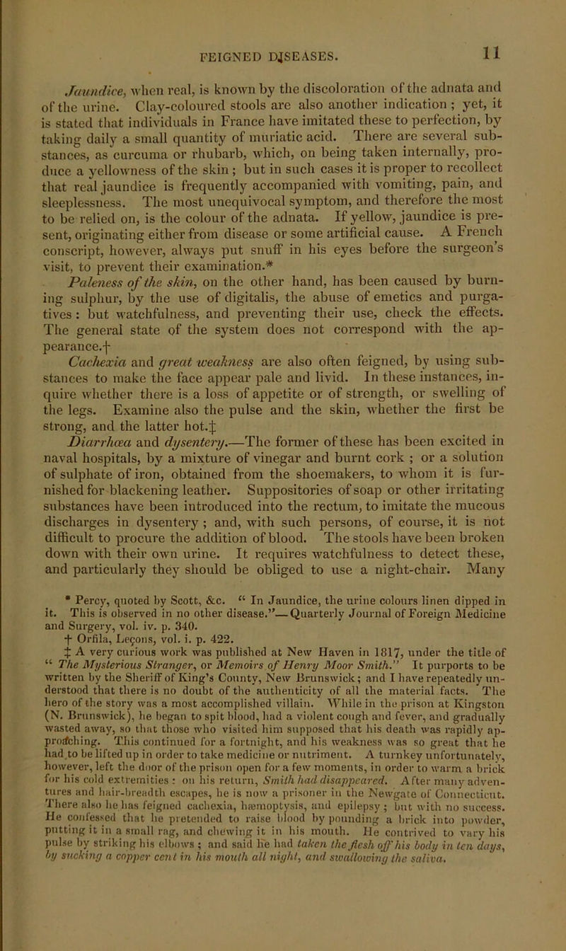 Jaundice, when real, is known by the discoloration of the adnata and of the urine. Clay-coloured stools are also another indication ; yet, it is stated that individuals in France have imitated these to perfection, by taking daily a small quantity of muriatic acid. There are several sub- stances, as curcuma or rhubarb, which, on being taken internally, pro- duce a yellowness of the skin ; but in such cases it is proper to recollect that real jaundice is frequently accompanied with vomiting, pain, and sleeplessness. The most unequivocal symptom, and therefore the most to be relied on, is the colour of the adnata. If yellow, jaundice is pre- sent, originating either from disease or some artificial cause. A French conscript, however, always put snuff in his eyes before the surgeon s visit, to prevent their examination.* Paleness of the skin, on the other hand, has been caused by burn- ing sulphur, by the use of digitalis, the abuse of emetics and purga- tives : but watchfulness, and preventing their use, check the effects. The general state of the system does not correspond with the ap- pearance.f Cachexia and great weakness are also often feigned, by using sub- stances to make the face appear pale and livid. In these instances, in- quire whether there is a loss of appetite or of strength, or swelling of the legs. Examine also the pulse and the skin, whether the first be strong, and the latter hot.j: Diarrhoea and dysentery.—The former of these has been excited in naval hospitals, by a mixture of vinegar and burnt cork ; or a solution of sulphate of iron, obtained from the shoemakers, to whom it is fur- nished for blackening leather. Suppositories of soap or other irritating substances have been introduced into the rectum, to imitate the mucous discharges in dysentery ; and, with such persons, of course, it is not difficult to procure the addition of blood. The stools have been broken down with their own urine. It requires watchfulness to detect these, and particularly they should be obliged to use a night-chair. Many * Percy, quoted by Scott, &c. “ In Jaundice, the urine colours linen dipped in it. This is observed in no other disease.”—Quarterly Journal of Foreign Medicine and Surgery, vol. iv. p. 340. -f- Orfila, Lemons, vol. i. p. 422. J A very curious work was published at New Haven in 1817, under the title of “ The Mysterious Stranger, or Memoirs of Henry Moor Smith.” It purports to be written by the Sheriff of King’s County, New Brunswick; and I have repeatedly un- derstood that there is no doubt of the authenticity of all the material facts. The hero of the story was a most accomplished villain. While in the prison at Kingston (N. Brunswick), he began to spit blood, had a violent cough and fever, and gradually wasted away, so that those who visited him supposed that his death was rapidly ap- proaching. This continued for a fortnight, and his weakness was so great that he had to be lifted up in order to take medicine or nutriment. A turnkey unfortunately, however, left the door of the prison open for a few moments, in order to warm a brick for his cold extremities : on his return. Smith had disappeared. After many adven- tures and hair-breadth escapes, be is now a prisoner in the Newgate of Connecticut. There also lie has feigned cachexia, haemoptysis, and epilepsy ; but with no success. He confessed that he pretended to raise blood by pounding a brick into powder, putting it in a small rag, and chewing it in his mouth. He contrived to vary his pulse by striking his elbows ; and said lie had taken the flesh off his body in ten days, by sucking a copper cent in his mouth all night, and swallowing the saliva.