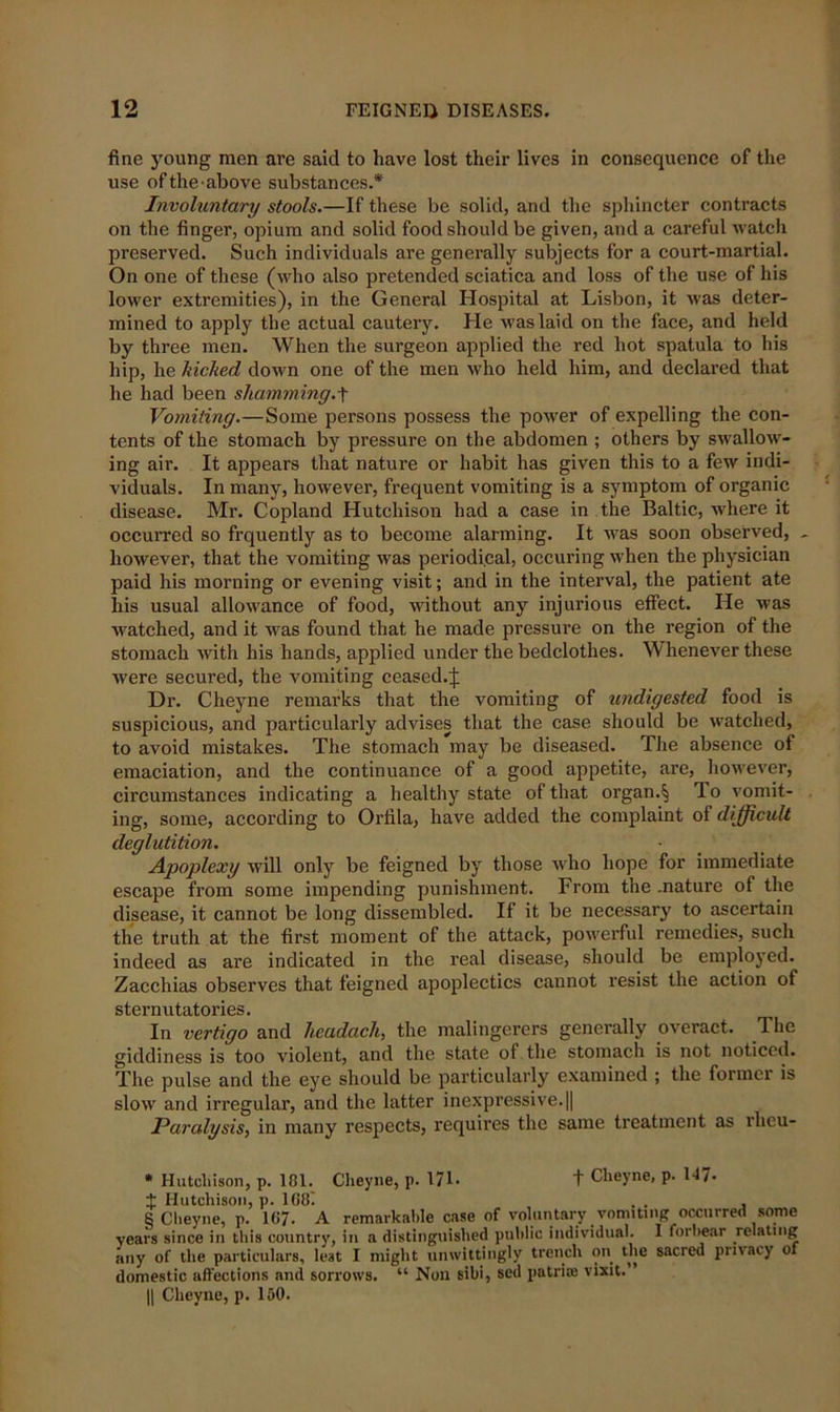 fine young men are said to have lost their lives in consequence of the use oftheabove substances.* Involuntary stools.—If these be solid, and the sphincter contracts on the finger, opium and solid food should be given, and a careful watch preserved. Such individuals are generally subjects for a court-martial. On one of these (who also pretended sciatica and loss of the use of his lower extremities), in the General Hospital at Lisbon, it was deter- mined to apply the actual cautery. He was laid on the face, and held by three men. When the surgeon applied the red hot spatula to his hip, he Melted down one of the men who held him, and declared that he had been shamming.f Vomiting.—Some persons possess the power of expelling the con- tents of the stomach by pressure on the abdomen ; others by swallow- ing air. It appears that nature or habit has given this to a few indi- viduals. In many, however, frequent vomiting is a symptom of organic disease. Mr. Copland Hutchison had a case in the Baltic, where it occurred so frquently as to become alarming. It was soon observed, however, that the vomiting was periodical, occuring when the physician paid his morning or evening visit; and in the interval, the patient ate his usual allowance of food, without any injurious efiect. He was watched, and it was found that he made pressure on the region of the stomach with his hands, applied under the bedclothes. Whenever these were secured, the vomiting ceased.J Dr. Cheyne remarks that the vomiting of undigested food is suspicious, and particularly advises that the case should be watched, to avoid mistakes. The stomach may be diseased. The absence of emaciation, and the continuance of a good appetite, are, however, circumstances indicating a healthy state of that organ.§ lo vomit- ing, some, according to Orfila, have added the complaint of difficult deglutition. Apoplexy will only be feigned by those who hope for immediate escape from some impending punishment. From the .nature of the disease, it cannot be long dissembled. If it be necessary to ascertain the truth at the first moment of the attack, powerful remedies, such indeed as are indicated in the real disease, should be employed. Zacchias observes that feigned apoplectics cannot resist the action of sternutatories. In vertigo and lieadach, the malingerers generally overact. The giddiness is too violent, and the state of the stomach is not noticed. The pulse and the eye should be particularly examined ; the formei is slow and irregular, and the latter inexpressive.|| Paralysis, in many respects, requires the same treatment as rlieu- * Hutcliison, p. 101. Cheyne, p. 171. t Cheyne, p. 117* ± Hutchison, p. lG8i , . , 8 Cheyne, p. 107. A remarkable case of voluntary vomiting occurred some years since in this country, in a distinguished public individual. I forbear relating any of the particulars, lest I might unwittingly trench on the sacred privacy ot domestic affections and sorrows. “ Non sibi, sed patriie visit. ’