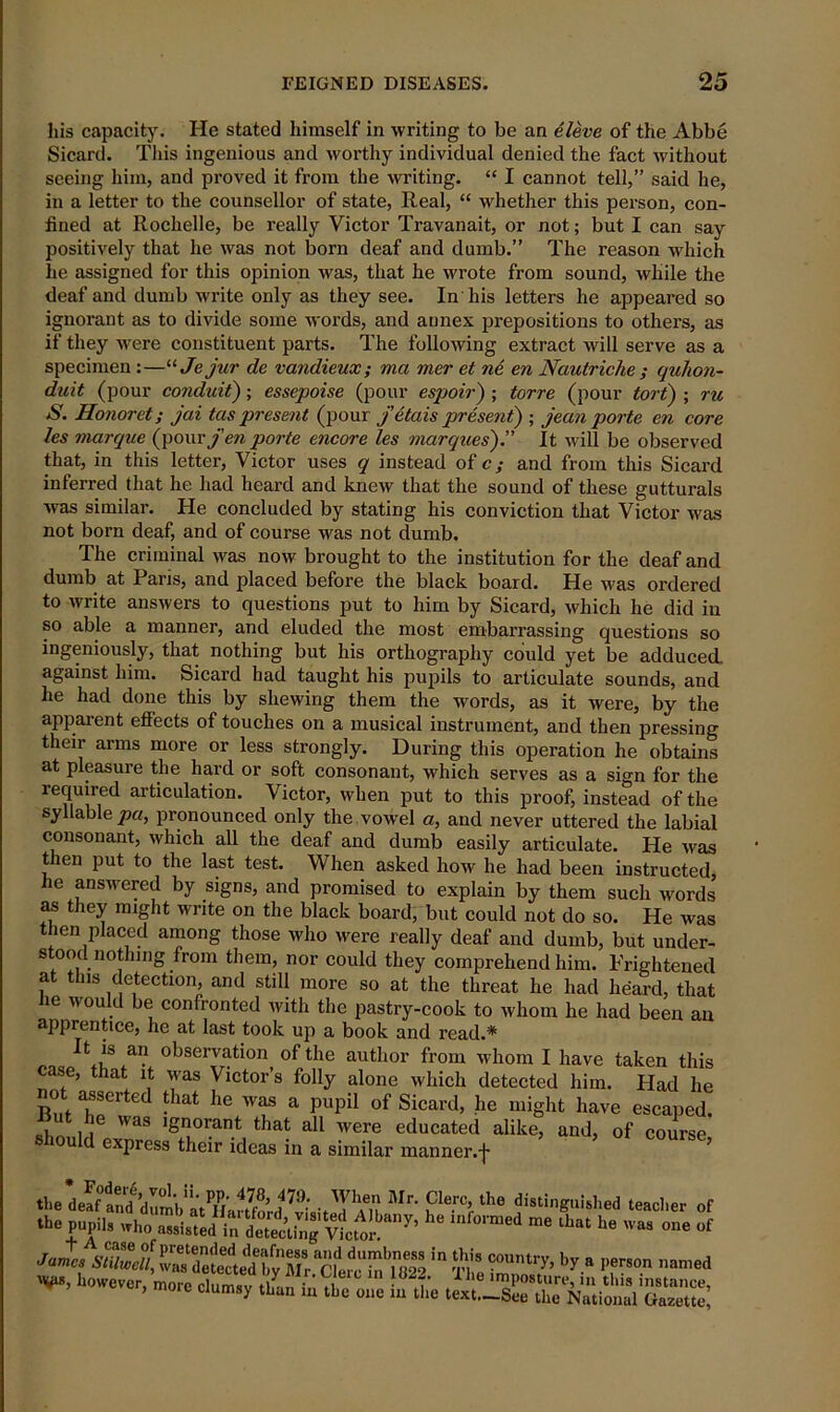 his capacity. He stated himself in writing to be an eleve of the Abbe Sicard. This ingenious and worthy individual denied the fact without seeing him, and proved it from the writing. “ I cannot tell,” said he, in a letter to the counsellor of state, Real, “ whether this person, con- fined at Rochelle, be really Victor Travanait, or not; but I can say positively that he was not born deaf and dumb.” The reason which he assigned for this opinion was, that he wrote from sound, while the deaf and dumb write only as they see. In his letters he appeared so ignorant as to divide some words, and annex prepositions to others, as if they were constituent parts. The following extract will serve as a specimen :—“ Jejur de vandieux; ma mer et ne. en Nautriche ; quhon- duit (pour conduit); essepoise (pour espoir) ; torre (pour tort) ; ru S. Honoret; jai tcis present (pour j etais present) ; jean porte en core les marque (pour fen porte encore les marques).” It will be observed that, in this letter, Victor uses q instead of c; and from this Sicard inferred that he had heard and knew that the sound of these gutturals was similar. He concluded by stating his conviction that Victor was not born deaf, and of course was not dumb. The criminal was now brought to the institution for the deaf and dumb at Pans, and placed before the black board. He was ordered to write answers to questions put to him by Sicard, which he did ill so able a manner, and eluded the most embarrassing questions so ingeniously, that nothing but his orthography could yet be adduced, against him. Sicard had taught his pupils to articulate sounds, and he had done this by shewing them the words, as it were, by the apparent effects of touches on a musical instrument, and then pressing their arms more or less strongly. During this operation he obtains at pleasure the hard or soft consonant, which serves as a sign for the required articulation. Victor, when put to this proof, instead of the syllable pa, pronounced only the vowel a, and never uttered the labial consonant, which all the deaf and dumb easily articulate. He was then put to the last test. When asked how he had been instructed, he answered by signs, and promised to explain by them such words as they might write on the black board, but could not do so. He was then placed among those who were really deaf and dumb, but under- stood notlnng from them, nor could they comprehend him. Frightened at this detection, and still more so at the threat he had heard, that he would be confronted with the pastry-cook to whom he had been an apprentice, he at last took up a book and read.* It is an observation of the author from whom I have taken this case, that it was Victor’s folly alone which detected him. Had he not asserted that he was a pupil of Sicard, he might have escaped. Dut he was ignorant that all were educated alike, and, of course should express their ideas in a similar manner.f ’ the C’erMhe distinguished teacher of .W pupil. h“ ,f0nMd “ ^ »“ ™ Jamc, r'cterc SfE 'n ft1.! lr* I1”” named ~ K. ssl'sss: