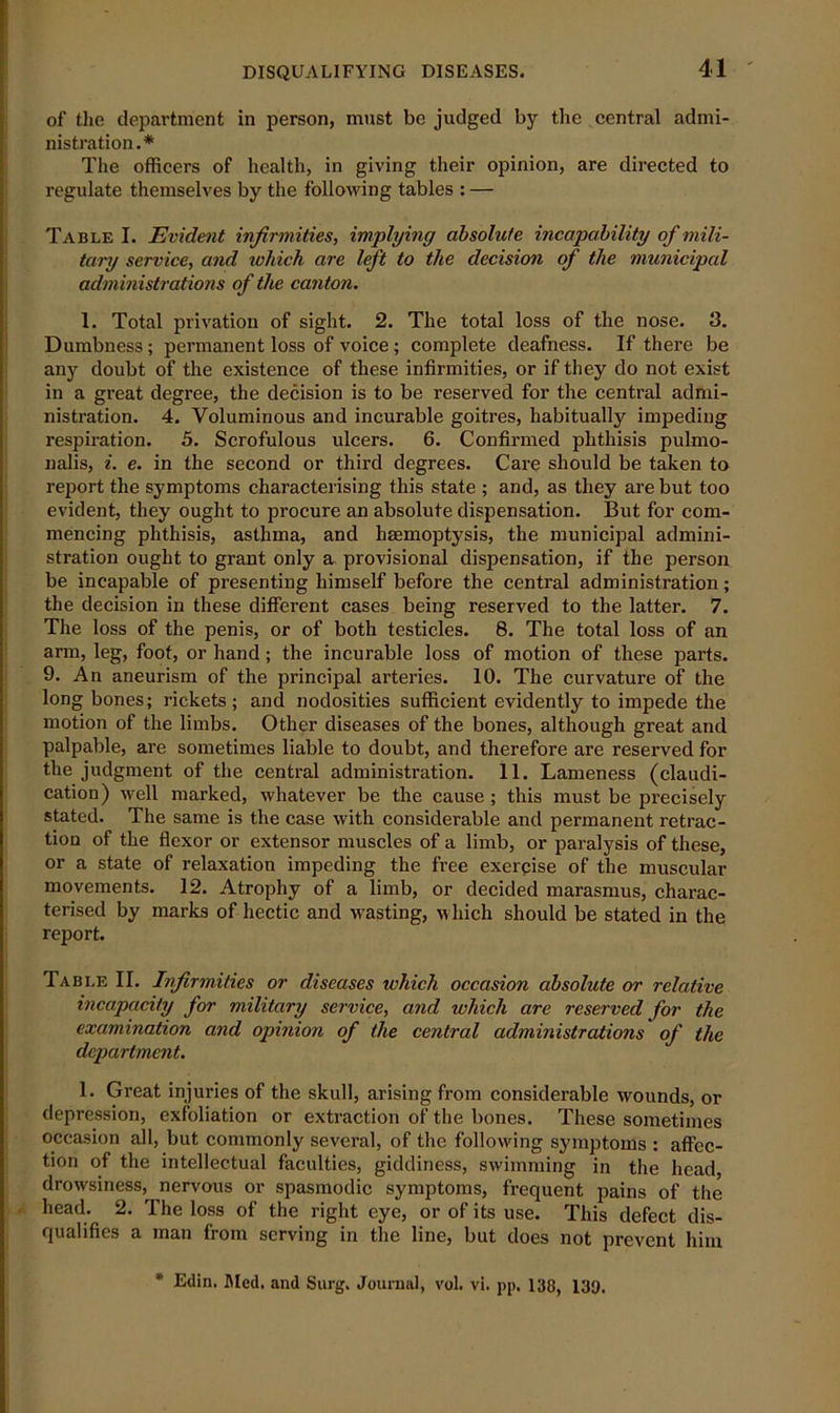 of the department in person, must be judged by the central admi- nistration.* The officers of health, in giving their opinion, are directed to regulate themselves by the following tables : — Table I. Evident infirmities, implying absolute incapability of mili- tary service, and which are left to the decision of the municipal administrations of the canton. 1. Total privation of sight. 2. The total loss of the nose. 3. Dumbness; permanent loss of voice ; complete deafness. If there be any doubt of the existence of these infirmities, or if they do not exist in a great degree, the decision is to be reserved for the central admi- nistration. 4. Voluminous and incurable goitres, habitually impeding respiration. 5. Scrofulous ulcers. 6. Confirmed phthisis pulmo- nalis, i. e. in the second or third degrees. Care should be taken to report the symptoms characterising this state ; and, as they are but too evident, they ought to procure an absolute dispensation. But for com- mencing phthisis, asthma, and haemoptysis, the municipal admini- stration ought to grant only a provisional dispensation, if the person be incapable of presenting himself before the central administration; the decision in these different cases being reserved to the latter. 7. The loss of the penis, or of both testicles. 8. The total loss of an arm, leg, foot, or hand; the incurable loss of motion of these parts. 9. An aneurism of the principal arteries. 10. The curvature of the long bones; rickets; and nodosities sufficient evidently to impede the motion of the limbs. Other diseases of the bones, although great and palpable, are sometimes liable to doubt, and therefore are reserved for the judgment of the central administration. 11. Lameness (claudi- cation) well marked, whatever be the cause ; this must be precisely stated. The same is the case with considerable and permanent retrac- tion of the flexor or extensor muscles of a limb, or paralysis of these, or a state of relaxation impeding the free exercise of the muscular movements. 12. Atrophy of a limb, or decided marasmus, charac- terised by marks of hectic and wasting, which should be stated in the report. Table II. Infirmities or diseases which occasion absolute or relative incapacity for military service, and which are reserved for the examination and opinion of the central administrations of the department. 1. Great injuries of the skull, arising from considerable wounds, or depression, exfoliation or extraction of the bones. These sometimes occasion all, but commonly several, of the following symptoms : affec- tion of the intellectual faculties, giddiness, swimming in the head, drowsiness, nervous or spasmodic symptoms, frequent pains of the head. 2. The loss of the right eye, or of its use. This defect dis- qualifies a man from serving in the line, but does not prevent him * Edin. Bled, and Surg. Journal, vol. vi. pp. 138, 139.