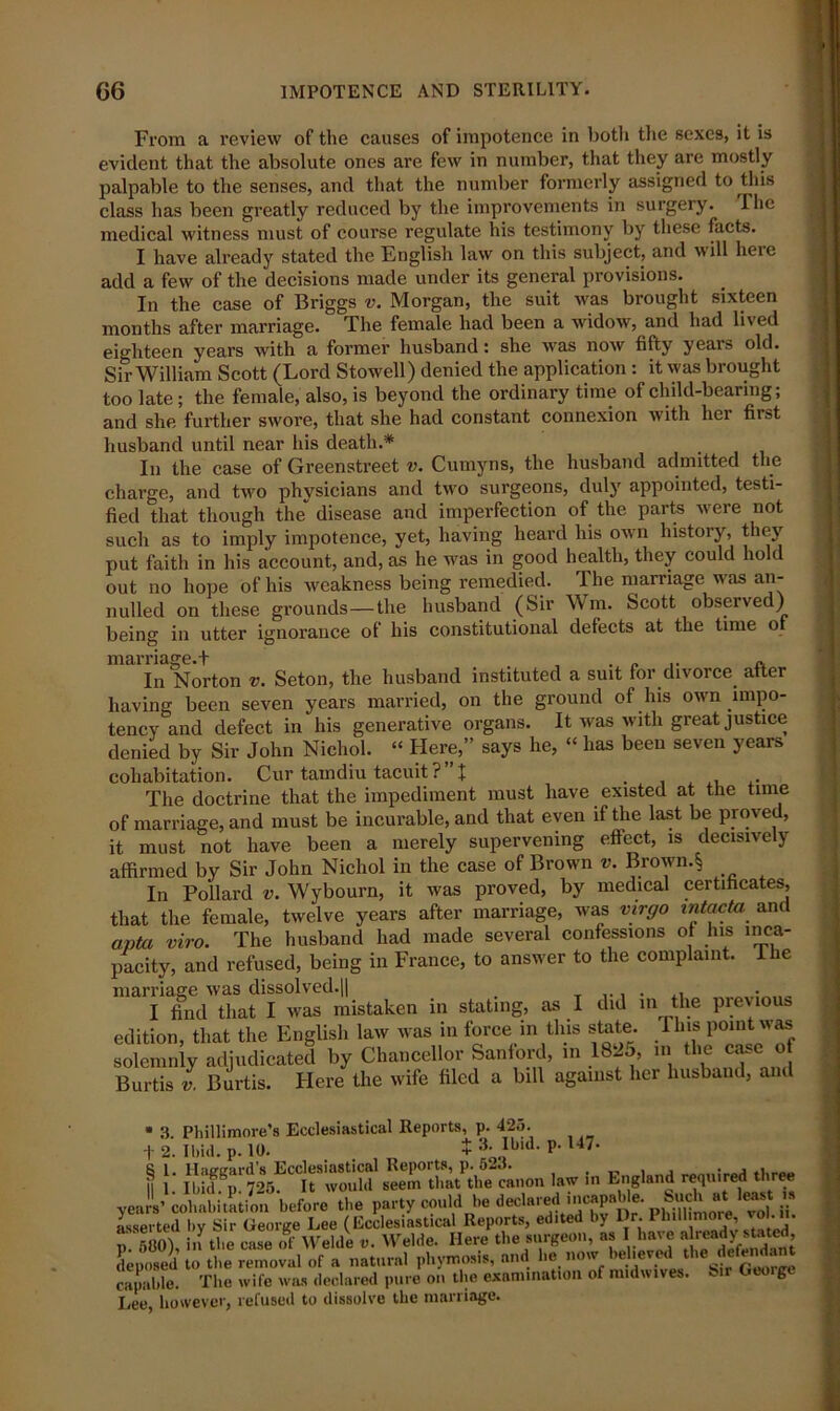 From a review of the causes of impotence in both the sexes, it is evident that the absolute ones are few in number, that they are mostly palpable to the senses, and that the number formerly assigned to this class has been greatly reduced by the improvements in surgery. The medical witness must of course regulate his testimony by these facts. I have already stated the English law on this subject, and will here add a few of the decisions made under its general provisions. In the case of Briggs v. Morgan, the suit was brought sixteen months after marriage. The female had been a widow, and had lived eighteen years with a former husband: she was now fifty years old. Sir William Scott (Lord Stowell) denied the application : it was brought too late; the female, also, is beyond the ordinary time of child-bearing; and she further swore, that she had constant connexion with her first husband until near his death.* In the case of Greenstreet v. Cumyns, the husband admitted the charge, and two physicians and two surgeons, duly appointed, testi- fied that though the disease and imperfection of the parts were not such as to imply impotence, yet, having heard his own history, they put faith in his account, and, as he was in good health, they could hold out no hope of his weakness being remedied. The marriage was an- nulled on these grounds—the husband (Sir Wm. Scott observed) being in utter ignorance of his constitutional defects at the time o marriage.! , . „ .. a In Norton v. Seton, the husband instituted a suit for divorce, after having been seven years married, on the ground of his own impo- tency and defect in his generative organs. It was with great justice denied by Sir John Nichol. “ Here,” says he, “ has been seven years cohabitation. Cur tamdiu tacuit ? X , . The doctrine that the impediment must have existed at the time of marriage, and must be incurable, and that even if the last be proved, it must not have been a merely supervening effect, is decisively affirmed by Sir John Nichol in the case of Brown v. Brown.^ In Pollard v. Wybourn, it was proved, by medical certificates, that the female, twelve years after marriage, was virgo Intacta and apta viro. The husband had made several confessions of his inca- pacity, and refused, being in France, to answer to the complaint. The * n /-l.rinAl trnrl 11 ri v>t>i n rrn TI7QC fl 1 QftOl VO( 1.11 * 3. Phillimore’s Ecclesiastical Reports, p. 425. + 2. Ibid. n. 10. $3- Ihul. p. 147' + 3. Ibid. p. 147*