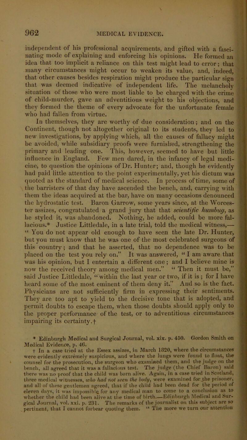 independent of Ids professional acquirements, and gifted with a fasci- nating mode of explaining and enforcing his opinions. He formed an idea that too implicit a reliance on this test might lead to error; that many circumstances might occur to weaken its value, and, indeed, that other causes besides respiration might produce the particular sign that was deemed indicative of independent life. The melancholy situation of those who were most liable to be charged with the crime .* of child-murder, gave an adventitious weight to his objections, and they formed the theme of every advocate for the unfortunate female who had fallen from virtue. In themselves, they are worthy of due consideration; and on the Continent, though not altogether original to its students, they led to new investigations, by applying which, all the causes of fallacy might be avoided, while subsidiary proofs were furnished, strengthening the primary and leading one. This, however, seemed to have but little influence in England. Few men dared, in the infancy of legal medi- ] cine, to question the opinions of Dr. Hunter; and, though he evidently ; had paid little attention to the point experimentally, yet his dictum was quoted as the standard of medical science. In process of time, some of , the barristers of that day have ascended the bench, and, carrying with them the ideas acquired at the bar, have on many occasions denounced the hydrostatic test. Baron Harrow, some years since, at the Worces- ter assizes, congratulated a grand jury that that scientific humbug, as he styled it, was abandoned. Nothing, he added, could be more fal- lacious.* Justice Littledale, in a late trial, told the medical witness,— ; “ You do not appear old enough to have seen the late Dr. Hunter, but you must know that he was one of the most celebrated surgeons of this country; and that he asserted, that no dependence was to be placed on the test you rely on.” It was answered, “ I am aware that was his opinion, but I entertain a different one; and I believe mine is now the received theory among medical men.” “ Then it must be,” said Justice Littledale, “ within the last year or two, if it is ; for I have i heard some of the most eminent of them deny it.” And so is the fact. Physicians are not sufficiently firm in expressing their sentiments. They are too apt to yield to the decisive tone that is adopted, and permit doubts to escape them, when those doubts should apply only' to the proper performance of the test, or to adventitious circumstances impairing its certainty.f * Edinburgh Medical and Surgical Journal, vol. xix. p. 450. Gordon Smith on Medical Evidence, p. 46. t In a case tried at the Essex assizes, in March 1820, where the circumstances were evidently extremely suspicious, and where the lungs were found to float, the counsel for the prosecution, the surgeon who examined them, and the judge on the bench, all agreed that it was a fallacious test. The judge (the Chief Baron) said there was no proof that the child was born alive. Again, in a case tried in Scotland, three medical witnesses, who had not seen the body, were examined for .the prisoner, and all of these gentlemen agreed, that if the child had been dead for the period of eleven days, it was impossible.for any medical man to come to a conclusion as to whether the child had been alive at the time of birth—Edinburgh Medical and Sur- gical Journal, vol. xxi. p. 281. The remarks of the journalist on this subject are so pertinent, that I cannot forbear quoting them. “ The more we turn our attention