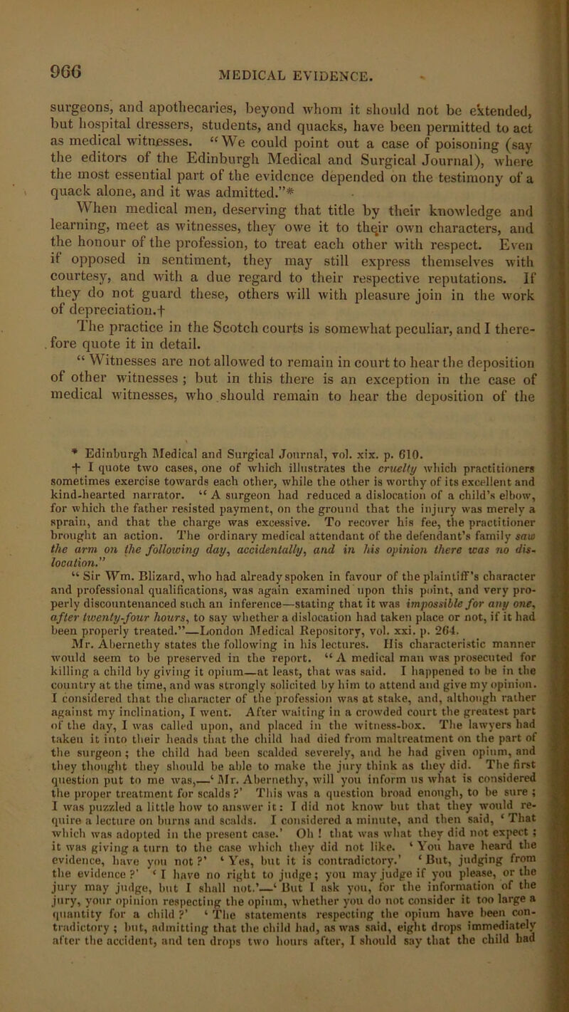 9G6 surgeons, and apothecaries, beyond whom it should not be extended, but hospital dressers, students, and quacks, have been permitted to act as medical witnesses. “We could point out a case of poisoning (sav the editors of the Edinburgh Medical and Surgical Journal), where the most essential part of the evidence depended on the testimony of a quack alone, and it was admitted.”* When medical men, deserving that title by their knowledge and learning, meet as witnesses, they owe it to thqir own characters, and the honour of the profession, to treat each other with respect. Even it opposed in sentiment, they may still express themselves with courtesy, and with a due regard to their respective reputations. If they do not guard these, others will with pleasure join in the work of depreciation.f The practice in the Scotch courts is somewhat peculiar, and I there- . fore quote it in detail. “ Witnesses are not allowed to remain in court to hear the deposition of other witnesses ; but in this there is an exception in the case of medical witnesses, who should remain to hear the deposition of the * Edinburgh Medical and Surgical Journal, vol. xix. p. 610. •f I quote two cases, one of which illustrates the cruelty which practitioners sometimes exercise towards each other, while the other is worthy of its excellent and kind-hearted narrator. “ A surgeon had reduced a dislocation of a child’s elbow, for which the father resisted payment, on the ground that the injury was merely a sprain, and that the charge was excessive. To recover his fee, the practitioner brought an action. The ordinary medical attendant of the defendant’s family saw the arm on the following day, accidentally, and in his opinion there teas no dis- location.” “ Sir Wm. Blizard, who had already spoken in favour of the plaintiff’s character and professional qualifications, was again examined upon this point, and very pro- perly discountenanced such an inference—stating that it was impossible for any one, after twenty-four hours, to say whether a dislocation had taken place or not, if it had been properly treated.”—London Medical Repository, vol. xxi. p. 264. Mr. Abernethy states the following in his lectures. His characteristic manner would seem to be preserved iu the report. “A medical man was prosecuted for killing a child by giving it opium—at least, that was said. I happened to he in the country at the time, and was strongly solicited by him to attend and give my opinion. I considered that the character of the profession was at stake, and, although rather against my inclination, I went. After waiting in a crowded court the greatest part of the day, I was called upon, and placed in the witness-box. The lawyers had taken it into their heads that the child had died from maltreatment on the part of the surgeon ; the child had been scalded severely, and he had given opium, and they thought they should be able to make the jury think as they did. The first question put to me was,—‘ Mr. Abernethy, will you inform us what is considered the proper treatment for scalds?’ This was a question broad enough, to be sure ; I was puzzled a little how to answer it: I did not know but that they would re- quire a lecture on burns and scalds. I considered a minute, and then said, ‘ That which was adopted in the present case.’ Oh ! that was what they did not expect ; it was giving a turn to the case which they did not like. 1 You have heard the evidence, have you not?’ ‘Yes, but it is contradictory.' ‘But, judging from the evidence?’ ‘I have no right to judge; you may judge if you please, or the jury may judge, but I shall not.’—‘ But I ask you, for the information of the jury, your opinion respecting the opium, whether you do not consider it too large a quantity for a child ?’ ‘ The statements respecting the opium have been con- tradictory ; but, admitting that the child bad, as was said, eight drops immediately after the accident, and ten drops two hours after, I should say that the child bad