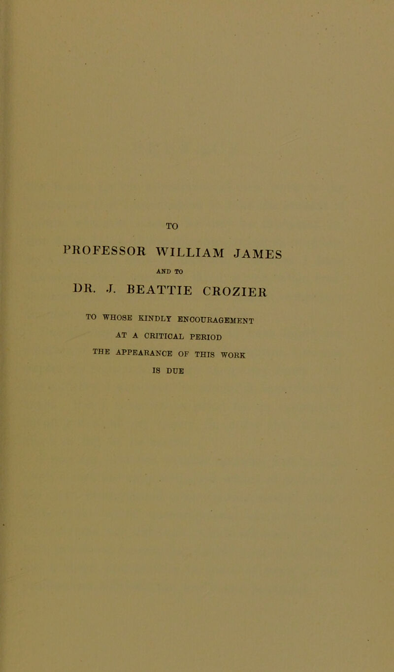 TO PROFESSOR WILLIAM JAMES AND TO OR. J. BEATTIE CROZIER TO WHOSE KINDLY ENCOURAGEMENT AT A CRITICAL PERIOD THE APPEARANCE OF THIS WORK IS DUE