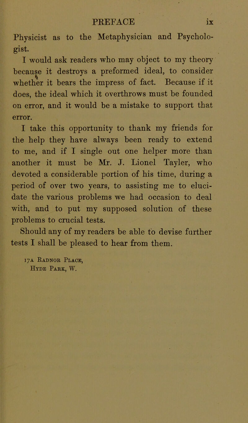 Physicist as to the Metaphysician and Psycholo- gist. I would ask readers who may object to my theory because it destroys a preformed ideal, to consider whether it bears the impress of fact. Because if it does, the ideal which it overthrows must be founded on error, and it would be a mistake to support that error. I take this opportunity to thank my friends for the help they have always been ready to extend to me, and if I single out one helper more than another it must be Mr. J. Lionel Tayler, who devoted a considerable portion of his time, during a period of over two years, to assisting me to eluci- date the various problems we had occasion to deal with, and to put my supposed solution of these problems to crucial tests. Should any of my readers be able to devise further tests I shall be pleased to hear from them. 17A Radnor Place, Hyde Park, W.