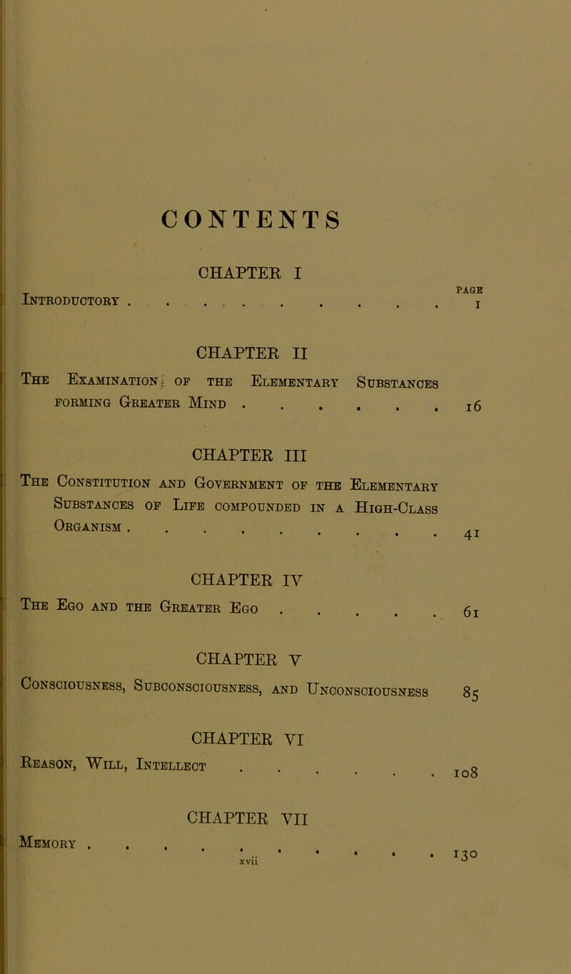 CONTENTS CHAPTER I Introductory . . . CHAPTER II The Examination; op the Elementary Substances forming Greater Mind . CHAPTER III The Constitution and Government op the Elementary Substances op Life compounded in a High-Class Organism .... CHAPTER IV The Ego and the Greater Ego CHAPTER V Consciousness, Subconsciousness, and Unconsciousness CHAPTER VI Reason, Will, Intellect CHAPTER VII Memory . PAGE i 16 4i 61 8S 108 . 130