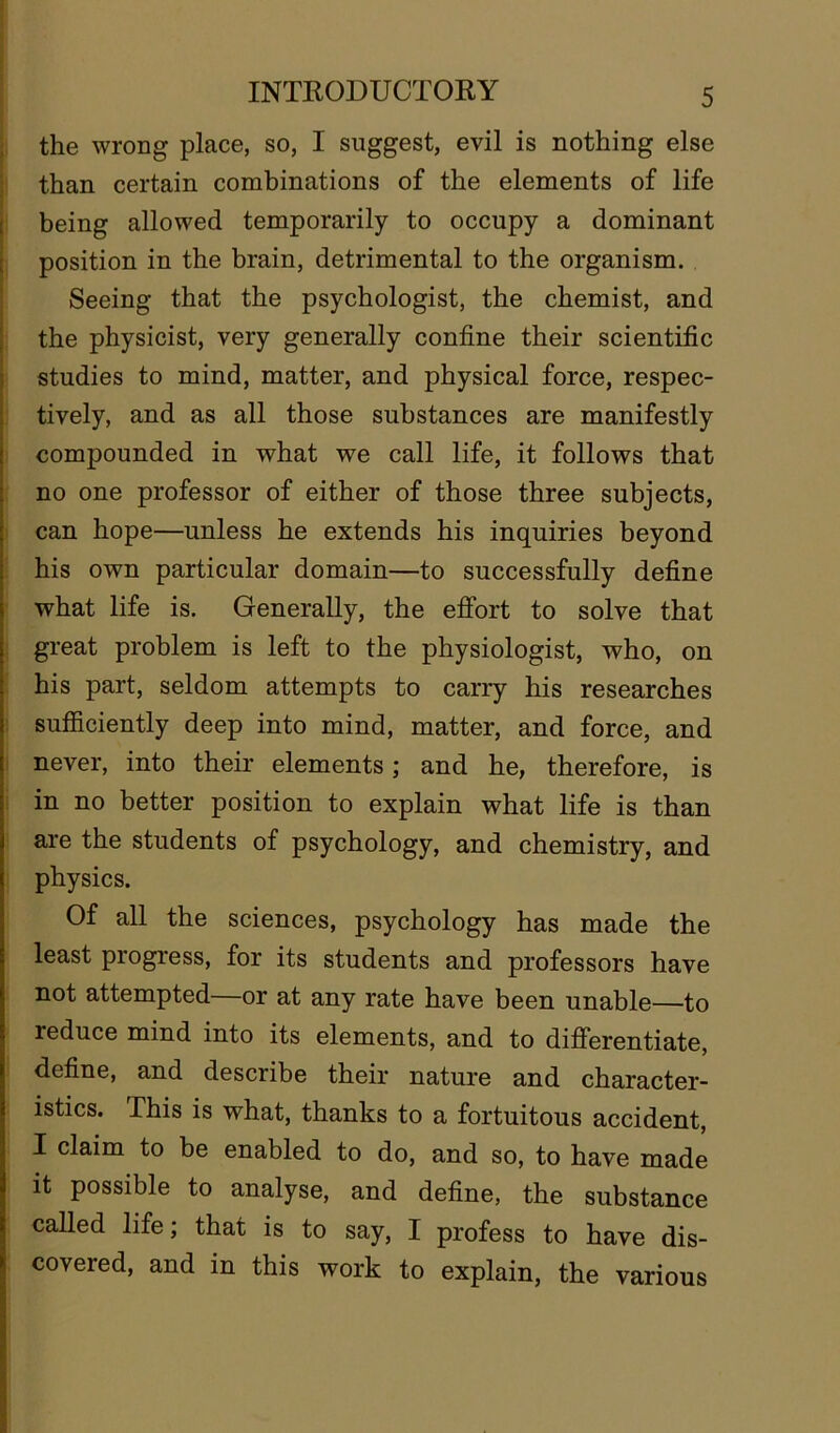the wrong place, so, I suggest, evil is nothing else than certain combinations of the elements of life being allowed temporarily to occupy a dominant position in the brain, detrimental to the organism. Seeing that the psychologist, the chemist, and the physicist, very generally confine their scientific studies to mind, matter, and physical force, respec- tively, and as all those substances are manifestly compounded in what we call life, it follows that no one professor of either of those three subjects, can hope—unless he extends his inquiries beyond his own particular domain—to successfully define what life is. Generally, the effort to solve that great problem is left to the physiologist, who, on his part, seldom attempts to carry his researches sufficiently deep into mind, matter, and force, and never, into their elements; and he, therefore, is in no better position to explain what life is than are the students of psychology, and chemistry, and physics. Of all the sciences, psychology has made the least progress, for its students and professors have not attempted—or at any rate have been unable—to reduce mind into its elements, and to differentiate, define, and describe their nature and character- istics. This is what, thanks to a fortuitous accident, I claim to be enabled to do, and so, to have made it possible to analyse, and define, the substance called life; that is to say, I profess to have dis- covered, and in this work to explain, the various