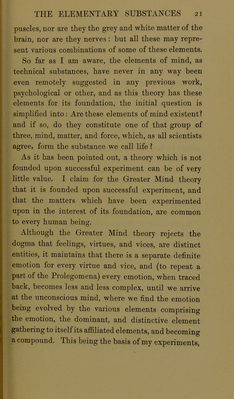 puscles, nor are they the grey and white matter of the brain, nor are they nerves : but all these may repre- sent various combinations of some of these elements. So far as I am aware, the elements of mind, as technical substances, have never in any way been even remotely suggested in any previous work, psychological or other, and as this theory has these elements for its foundation, the initial question is simplified into : Are these elements of mind existent? and if so, do they constitute one of that group of three, mind, matter, and force, which, as all scientists agree, form the substance we call life ? As it has been pointed out, a theory which is not founded upon successful experiment can be of very little value. I claim for the Greater Mind theory that it is founded upon successful experiment, and that the matters which have been experimented upon in the interest of its foundation, are common to every human being. Although the Greater Mind theory rejects the dogma that feelings, virtues, and vices, are distinct entities, it maintains that there is a separate definite emotion for every virtue and vice, and (to repeat a part of the Prolegomena) every emotion, when traced back, becomes less and less complex, until we arrive at the unconscious mind, where we find the emotion being evolved by the various elements comprising the emotion, the dominant, and distinctive element gathering to itself its affiliated elements, and becoming a compound. This being the basis of my experiments,