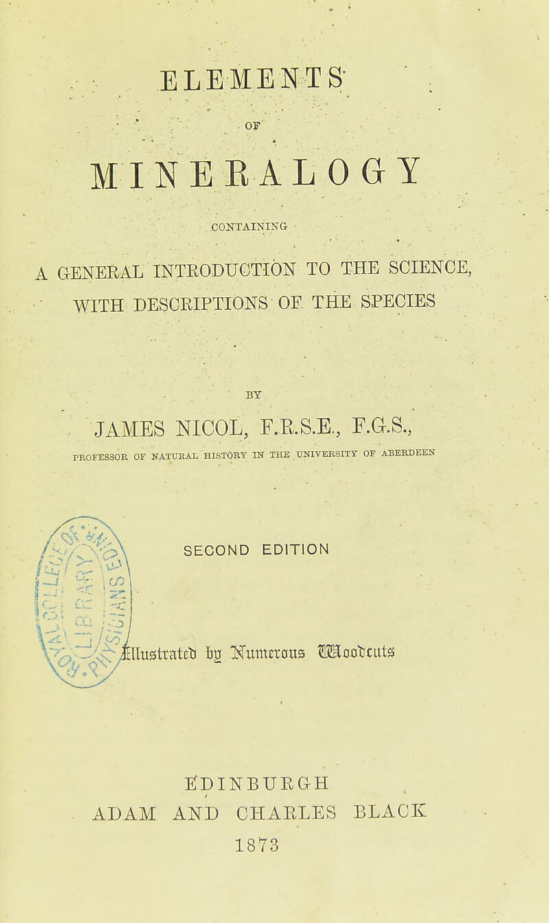 ELEMENTS;  ^ • ■ OF MINEKALOGY CONTAINING A GENEEAL INTRODUCTION TO THE SCIENCE, WITH DESCRIPTIONS OF. THE SPECIES BY JAMES NICOL, F.RS.E, F.G.S., PROFESSOR OP NATORAL HISTORY IN THE UNIVERSITY OF ABERDEEN SECOND EDITION ADAM EJpiNBURaH AND CHARLES 1873 BLACK