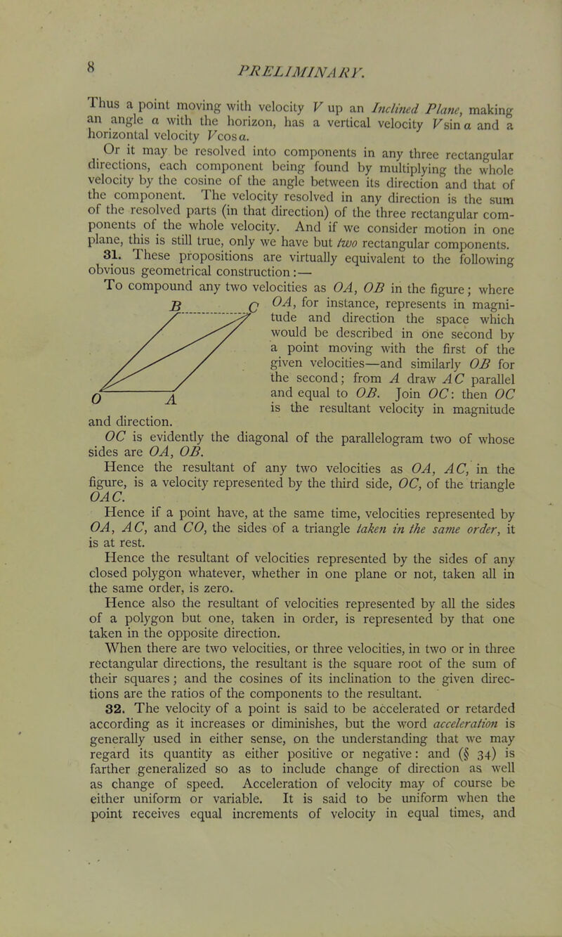 Thus a point moving with velocity V up an Lidmed Plane, making an angle a with the horizon, has a vertical velocity Fsina and a horizontal velocity Vcosa. Or it may be resolved into components in any three rectangular directions, each component being found by multiplying the whole velocity by the cosine of the angle between its direction and that of the component. The velocity resolved in any direction is the sum of the lesolved parts (in that direction) of the three rectangular com- ponents of the whole velocity. And if we consider motion in one plane, this is still true, only we have but /zva rectangular components. 3T These propositions are virtually equivalent to the following obvious geometrical construction:— To compound any two velocities as OA, OP in the figure j where Q OA, for instance, represents in magni- ' tude and direction the space which would be described in one second by a point moving with the first of the given velocities—and similarly OB for the second; from A draw A C parallel Q ^ and equal to OB. Join OC: then OC is the resultant velocity in magnitude and direction. OC is evidently the diagonal of the parallelogram two of whose sides are OA, OB. Hence the resultant of any two velocities as OA, AC, m the figure, is a velocity represented by the third side, OC, of the triangle OAC. Hence if a point have, at the same time, velocities represented by OA, AC, and CO, the sides of a triangle taken in the same order, it is at rest. Hence the resultant of velocities represented by the sides of any closed polygon whatever, whether in one plane or not, taken all in the same order, is zero. Hence also the resultant of velocities represented by all the sides of a polygon but one, taken in order, is represented by that one taken in the opposite direction. When there are two velocities, or three velocities, in two or in three rectangular directions, the resultant is the square root of the sum of their squares; and the cosines of its inclination to the given direc- tions are the ratios of the components to the resultant. 32. The velocity of a point is said to be accelerated or retarded according as it increases or diminishes, but the word acceleration is generally used in either sense, on the understanding that we may regard its quantity as either positive or negative: and (§ 34) is farther generalized so as to include change of direction as well as change of speed. Acceleration of velocity may of course be either uniform or variable. It is said to be uniform when the point receives equal increments of velocity in equal times, and