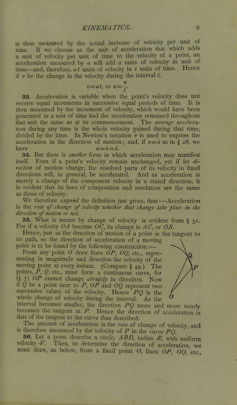 is then measured by the actual increase of velocity per unit of time. If we choose as the unit of acceleration that which adds a unit of velocity per unit of time to the velocity of a point, an acceleration measured by a will add a units of velocity in unit of time—and, therefore, a t units of velocity in t units of time. Hence if V be the change in the velocity during the interval /, V v=at, or a=—. t 33. Acceleration is variable when the point’s velocity does not receive equal increments in successive equal periods of time. It is then measured by the increment of velocity, which would have been generated in a unit of time had the acceleration remained throughout that unit the same as at its commencement. The average accelera- tion during any time is the whole velocity gained during that time, divided by the time. In Newton’s notation v is used to express the acceleration in the direction of motion; and, if -y=s as in § 28, we have a—v — 'i. 34. But there is another form in which acceleration may manifest itself. Even if a point’s velocity remain unchanged, yet if its di- rection of motion change, the resolved parts of its velocity in fixed directions will, in general, be accelerated. And as acceleration is merely a change of the component velocity in a stated direction, it is evident that its laws of composition and resolution are the same as those of velocity. We therefore expand the definition just given, thus:—Acceleration is the rate of change of velocity whether that change take place in the direction of motion or not. 35. What is meant by change of velocity is evident from § 31. For if a velocity OA become OC, its change is AC, or OB. Hence, just as the direction of motion of a point is the tangent to its path, so the direction of acceleration of a moving point is to be found by the following construction :— From any point O draw lines OP, OQ, etc., repre- senting in magnitude and direction the velocity of the moving point at every instant. (Compare § 49.) The points, P, Q, etc., must form a continuous curve, for (§7) cannot change abruptly in direction. Now if C be a point near to P, OP and OQ represent two successive values of the velocity. Hence PQ is the whole change of velocity during the interval. As the interval becomes smaller, the direction PQ more and more nearly becomes the tangent at P. Hence the direction of acceleration is that of the tangent to the curve thus described. The amount of acceleration is the rate of change of velocity, and is therefore measured by the velocity of P in the curve PQ. 36. Let a point describe a circle, ABD, radius R, with uniform velocity -F. Then, to determine the direction of acceleration, we must draw, as below, from a fixed point 0, lines OP, 0<2,’etc.,