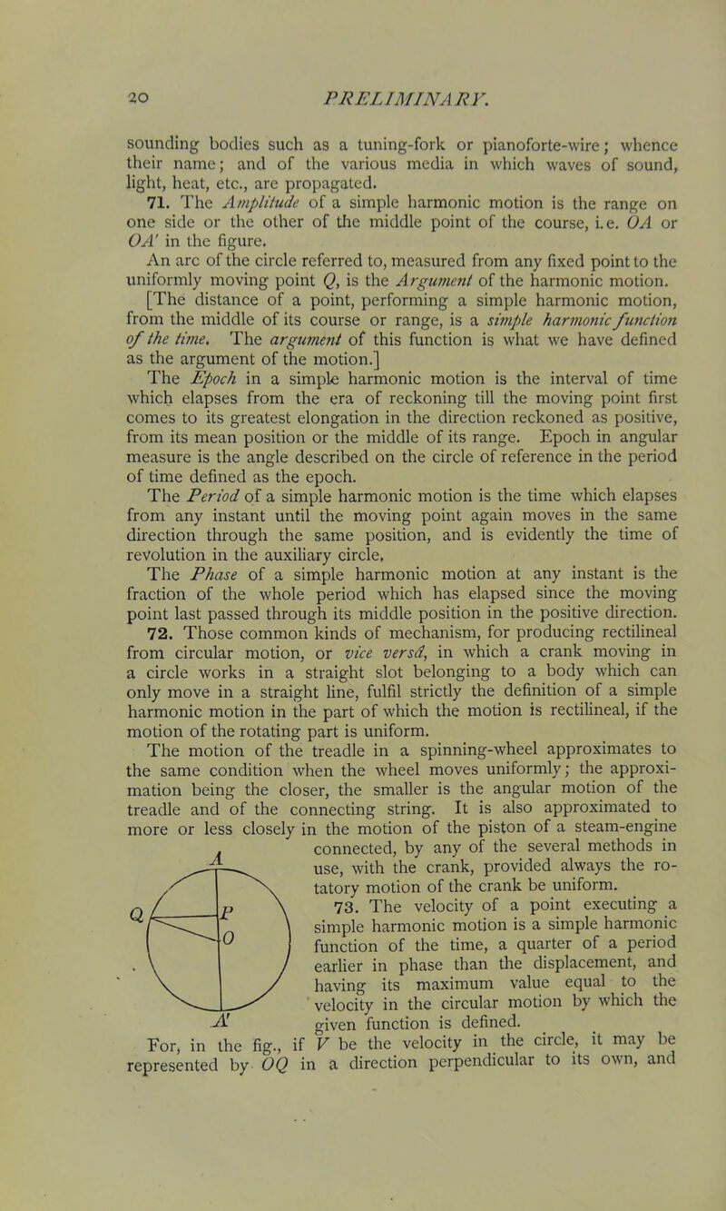 sounding bodies such as a tuning-fork or pianoforte-wire; whence their name; and of the various media in which waves of sound, light, heat, etc., are propagated. 71. The A/npliiude of a simple harmonic motion is the range on one side or the other of tlie middle point of the course, i.e. OA or OA' in the figure. An arc of the circle referred to, measured from any fixed point to the uniformly moving point Q, is the Argument of the harmonic motion. [The distance of a point, performing a simple harmonic motion, from the middle of its course or range, is a simple harmonic function of the time. The argumetit of this function is what we have defined as the argument of the motion.] The Epoch in a simple harmonic motion is the interval of time which elapses from the era of reckoning till the moving point first comes to its greatest elongation in the direction reckoned as positive, from its mean position or the middle of its range. Epoch in angular measure is the angle described on the circle of reference in the period of time defined as the epoch. The Period of a simple harmonic motion is the time which elapses from any instant until the moving point again moves in the same direction through the same position, and is evidently the time of revolution in the auxiliary circle, The Phase of a simple harmonic motion at any instant is the fraction of the whole period which has elapsed since the moving point last passed through its middle position in the positive direction. 72. Those common kinds of mechanism, for producing rectilineal from circular motion, or vice versd, in which a crank moving in a circle works in a straight slot belonging to a body which can only move in a straight line, fulfil strictly the definition of a simple harmonic motion in the part of which the motion is rectilineal, if the motion of the rotating part is uniform. The motion of the treadle in a spinning-wheel approximates to the same condition when the wheel moves uniformly; the approxi- mation being the closer, the smaller is the angular motion of the treadle and of the connecting string. It is also approximated to more or less closely in the motion of the piston of a steam-engine connected, by any of the several methods in use, with the crank, provided always the ro- tatory motion of the crank be uniform. 73. The velocity of a point executing a simple harmonic motion is a simple harmonic function of the time, a quarter of a period earlier in phase than the displacement, and having its maximum value equal to the velocity in the circular motion by which the given function is defined. V be the velocity in the circle, it may be represented by OQ in a direction perpendicular to its own, and A