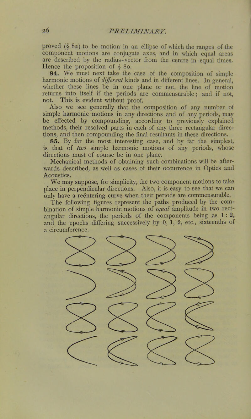 proved (§ 82) to be motion in an ellipse of which the ranges of the component motions are conjugate axes, and in which equal areas are described by the radius-vector from the centre in equal times. Hence the proposition of § 80, 84. We must next take the case of the composition of simple harmonic motions of differcjit kinds and in different lines. In general, whether these lines be in one plane or not, the line of motion returns into itself if the periods are commensurable ; and if not, not. This is evident without proof. Also we see generally that the composition of any number of simple harmonic motions in any directions and of any periods, may be effected by compounding, according to previously explained methods, their resolved parts in each of any three rectangular direc- tions, and then compounding the final resultants in these directions. 85. By far the most interesting case, and by far the simplest, is that of two simple harmonic motions of any periods, whose directions must of course be in one plane. Mechanical methods of obtaining such combinations will be after- wards described, as well as cases of their occurrence in Optics and Acoustics. We may suppose, for simplicity, the two component motions to take place in perpendicular directions. Also, it is easy to see that we can only have a reentering curve when their periods are commensurable. The following figures represent the paths produced by the com- bination of simple harmonic motions of equal amplitude in two rect- angular directions, the periods of the components being as 1:2, and the epochs differing successively by 0, 1, 2, etc., sixteenths of a circumference.