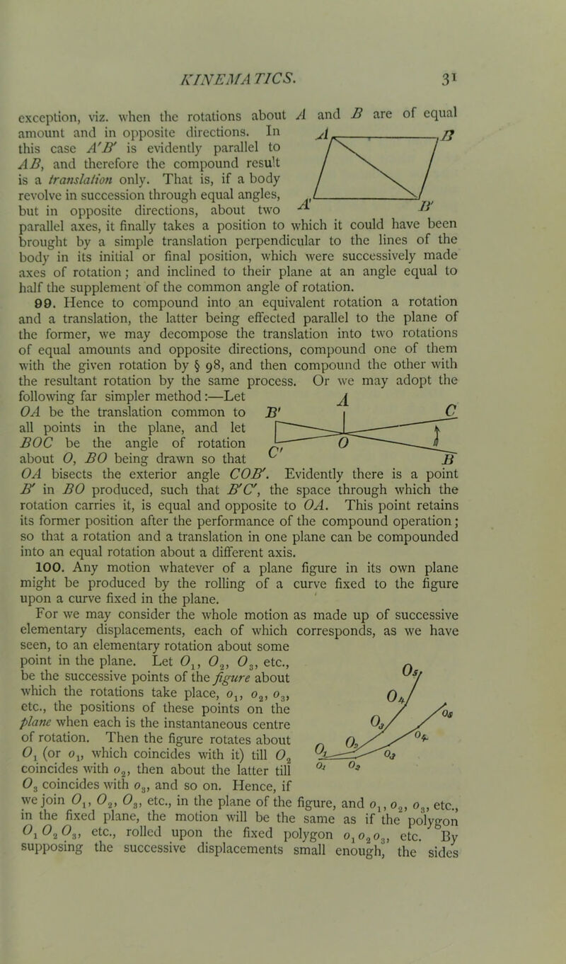 exception, viz. when the rotations about A and B are of equal amount and in opposite directions. In jj this ease A'IT is evidently parallel to AD, and therefore the compound result is a translation only. That is, if a body revolve in succession through equal angles, but in opposite directions, about two parallel axes, it finally takes a position to which it could have been brought by a simple translation perpendicular to the lines of the body in its initial or final position, which were successively made axes of rotation; and inclined to their plane at an angle equal to half the supplement of the common angle of rotation. 99. Hence to compound into an equivalent rotation a rotation and a translation, the latter being effected parallel to the plane of the former, we may decompose the translation into two rotations of equal amounts and opposite directions, compound one of them with the given rotation by § 98, and then compound the other with the resultant rotation by the same process. Or we may adopt the following far simpler method:—Let OA be the translation common to all points in the plane, and let BOC be the angle of rotation about 0, BO being drawn so that OA bisects the exterior angle COD'. Evidently there is a point BI in BO produced, such that B'C', the space through which the rotation carries it, is equal and opposite to Oxi. This point retains its former position after the performance of the compound operation; so that a rotation and a translation in one plane can be compounded into an equal rotation about a different axis. 100. Any motion whatever of a plane figure in its own plane might be produced by the rolling of a curve fixed to the figure upon a curve fixed in the plane. For we may consider the whole motion as made up of successive elementary displacements, each of which corresponds, as we have seen, to an elementary rotation about some point in the plane. Let 0^, 0^, 0^, etc., be the successive points of the figure about which the rotations take place, 0^, 0^,0^, etc., the positions of these points on the plane when each is the instantaneous centre of rotation. Then the figure rotates about (or Oj, which coincides with it) till 0^ coincides with Og, then about the latter till O3 coincides with O3, and so on. Hence, if we join 0^, 0^, 0^, etc., in the plane of the figure, and o^,o^, O3, etc., in the fixed plane, the motion will be the same as if the polygon O1O2O3, etc., rolled upon the fixed polygon OjO^Og, etc. By supposing the successive displacements small enough, the sides