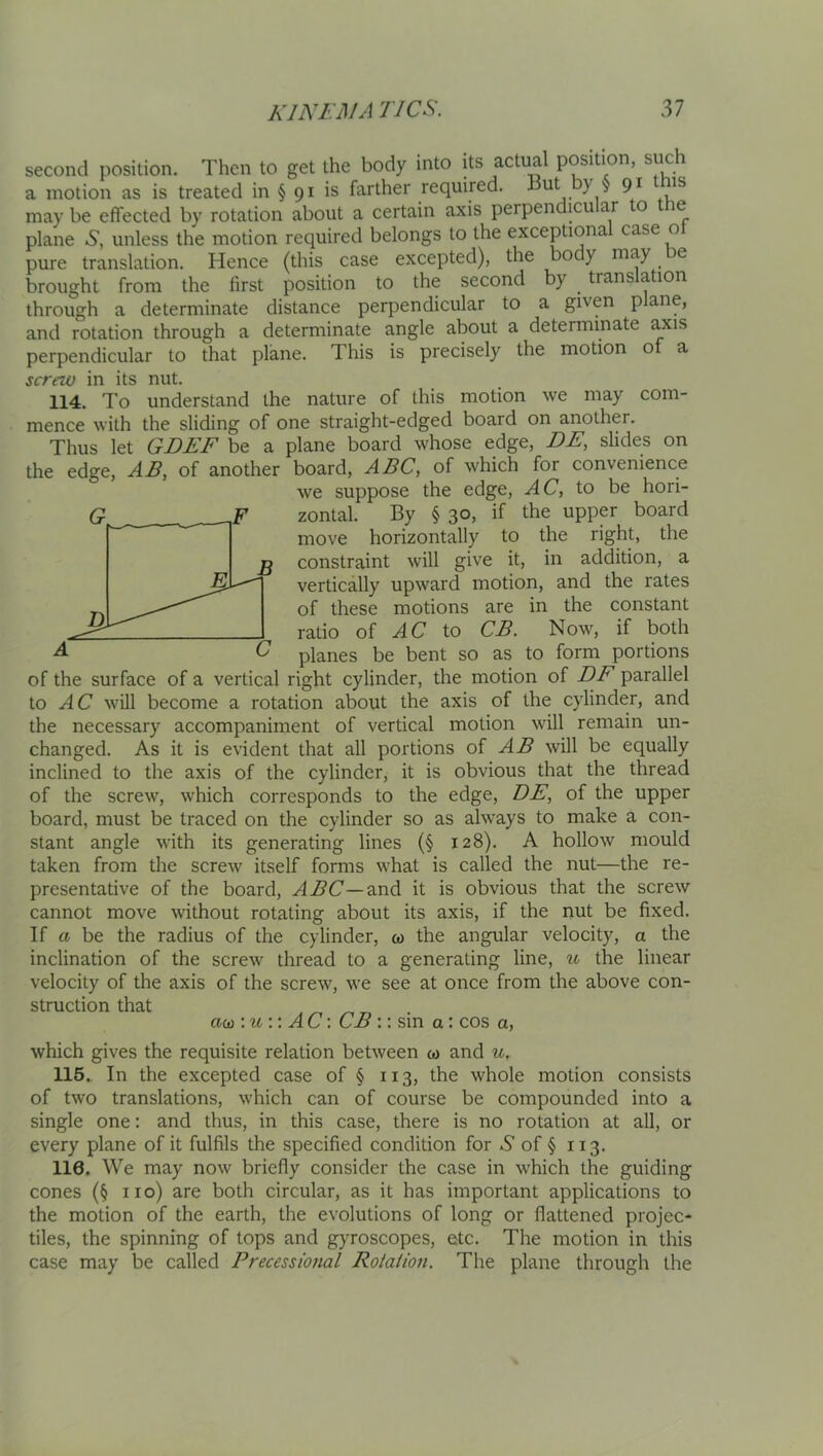 second position. Then to get the body into its actual position, such a motion as is treated in § 91 is farther required. 7 ^ may be effected by rotation about a certain axis perpendicular to the plane 6, unless the motion required belongs to the exceptiona case o pure translation. Hence (this case excepted), the body ® brought from the first position to the second by translation through a determinate distance perpendicular to a given plane, and rotation through a determinate angle about a determinate axis perpendicular to that plane. This is precisely the motion of a screw in its nut. 114. To understand the nature of this motion we may com- mence with the sliding of one straight-edged board on another. Thus let GDEF be a plane board whose edge, DE, slides on the edge, AB^ of another board, ABC, of which for convenience we suppose the edge, AC, to be hori- zontal. By § 30, if the upper board move horizontally to the right, the constraint will give it, in addition, a vertically upward motion, and the rates of these motions are in the constant ratio of AC to CB. Noms if both planes be bent so as to form portions of the surface of a vertical right cylinder, the motion of EE parallel to AC will become a rotation about the axis of the cylinder, and the necessary accompaniment of vertical motion will remain un- changed. As it is evident that all portions of AB will be equally inclined to the axis of the cylinder, it is obvious that the thread of the screw, which corresponds to the edge, DE, of the upper board, must be traced on the cylinder so as always to make a con- stant angle with its generating lines (§ 128). A hollow mould taken from the screw itself forms what is called the nut—the re- presentative of the board, and it is obvious that the screw cannot move without rotating about its axis, if the nut be fixed. If a be the radius of the cylinder, w the angular velocity, a the inclination of the screw thread to a generating line, u the linear velocity of the axis of the screw, we see at once from the above con- struction that cuii \u \ \ AC\ CB :; sin a: cos a, which gives the requisite relation between &> and u, 116» In the excepted case of § 113, the whole motion consists of two translations, which can of course be compounded into a single one: and thus, in this case, there is no rotation at all, or every plane of it fulfils the specified condition for -S' of § 113, 116. We may now briefly consider the case in which the guiding cones (§ no) are both circular, as it has important applications to the motion of the earth, the evolutions of long or flattened projec- tiles, the spinning of tops and gyroscopes, etc. The motion in this case may be called Precessional Rotalion. The plane through the