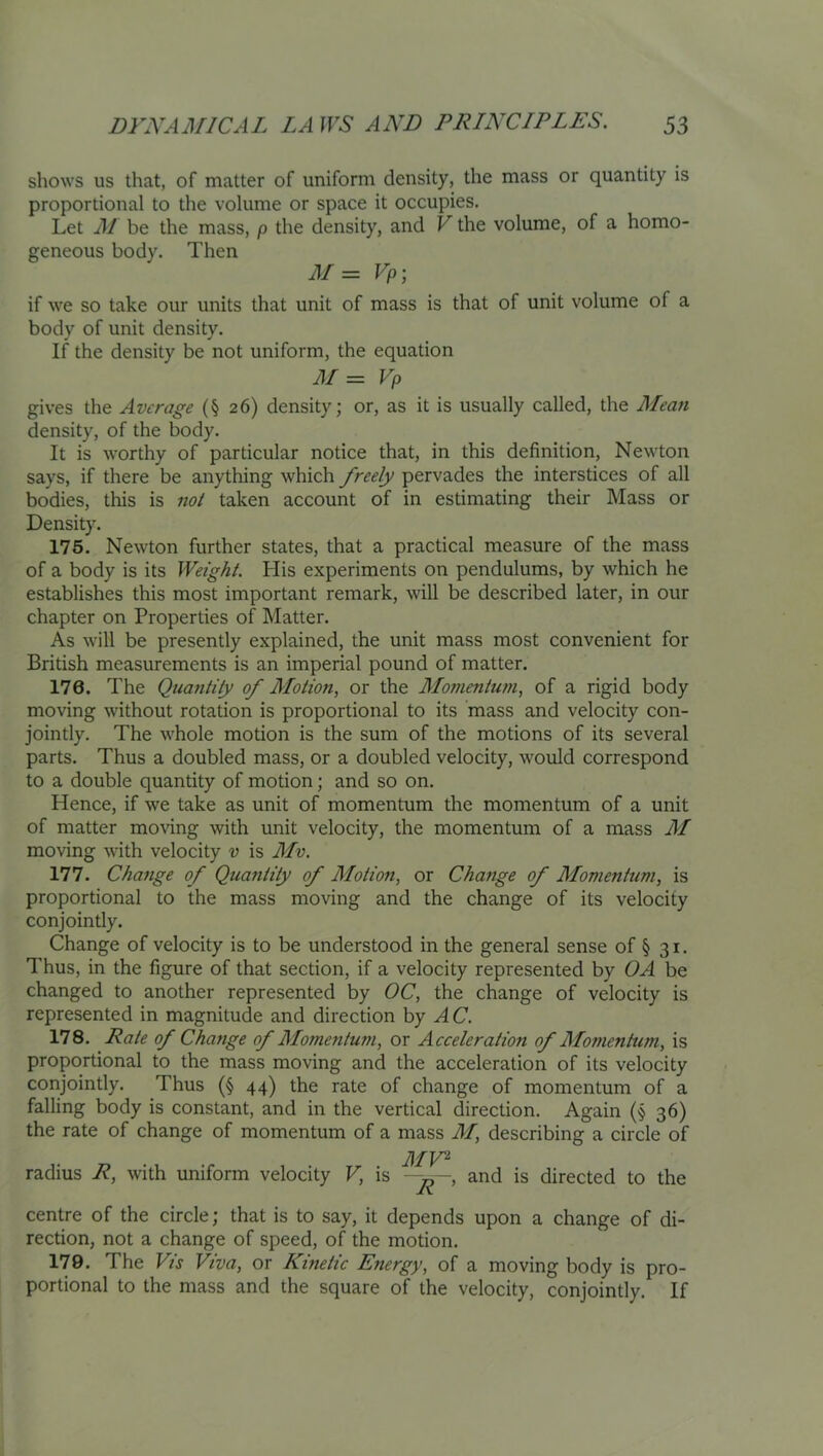 shows us that, of matter of uniform density, the mass or quantity is proportional to the volume or space it occupies. Let M be the mass, p the density, and V the volume, of a homo- geneous body. Then M= Vp; if we so take our units that unit of mass is that of unit volume of a body of unit density. If the density be not uniform, the equation M= Vp gives the Average (§26) density; or, as it is usually called, the Mean density, of the body. It is worthy of particular notice that, in this definition, Newton says, if there be anything which freely pervades the interstices of all bodies, this is not taken account of in estimating their Mass or Density. 176. Newton further states, that a practical measure of the mass of a body is its Weight. His experiments on pendulums, by which he establishes this most important remark, will be described later, in our chapter on Properties of Matter. As will be presently explained, the unit mass most convenient for British measurements is an imperial pound of matter. 176. The Quantity of Motion, or the Momentum, of a rigid body moving without rotation is proportional to its mass and velocity con- jointly. The whole motion is the sum of the motions of its several parts. Thus a doubled mass, or a doubled velocity, would correspond to a double quantity of motion; and so on. Hence, if we take as unit of momentum the momentum of a unit of matter mo\ing with unit velocity, the momentum of a mass M moving with velocity v is Mv. 177. Change of Qua?itity of Motion, or Change of Momentum, is proportional to the mass moving and the change of its velocity conjointly. Change of velocity is to be understood in the general sense of § 31. Thus, in the figure of that section, if a velocity represented by OA be changed to another represented by OC, the change of velocity is represented in magnitude and direction by AC. 178. Rate of Change of Momentum, or Acceleration of Momentum, is proportional to the mass moving and the acceleration of its velocity corijointly. Thus (§ 44) the rate of change of momentum of a falling body is constant, and in the vertical direction. Again (§ 36) the rate of change of momentum of a mass M, describing a circle of MV^ radius R, with uniform velocity V, is - and is directed to the centre of the circle; that is to say, it depends upon a change of di- rection, not a change of speed, of the motion. 179. The Vis Viva, or Kinetic Energy, of a moving body is pro- portional to the mass and the square of the velocity, conjointly. If
