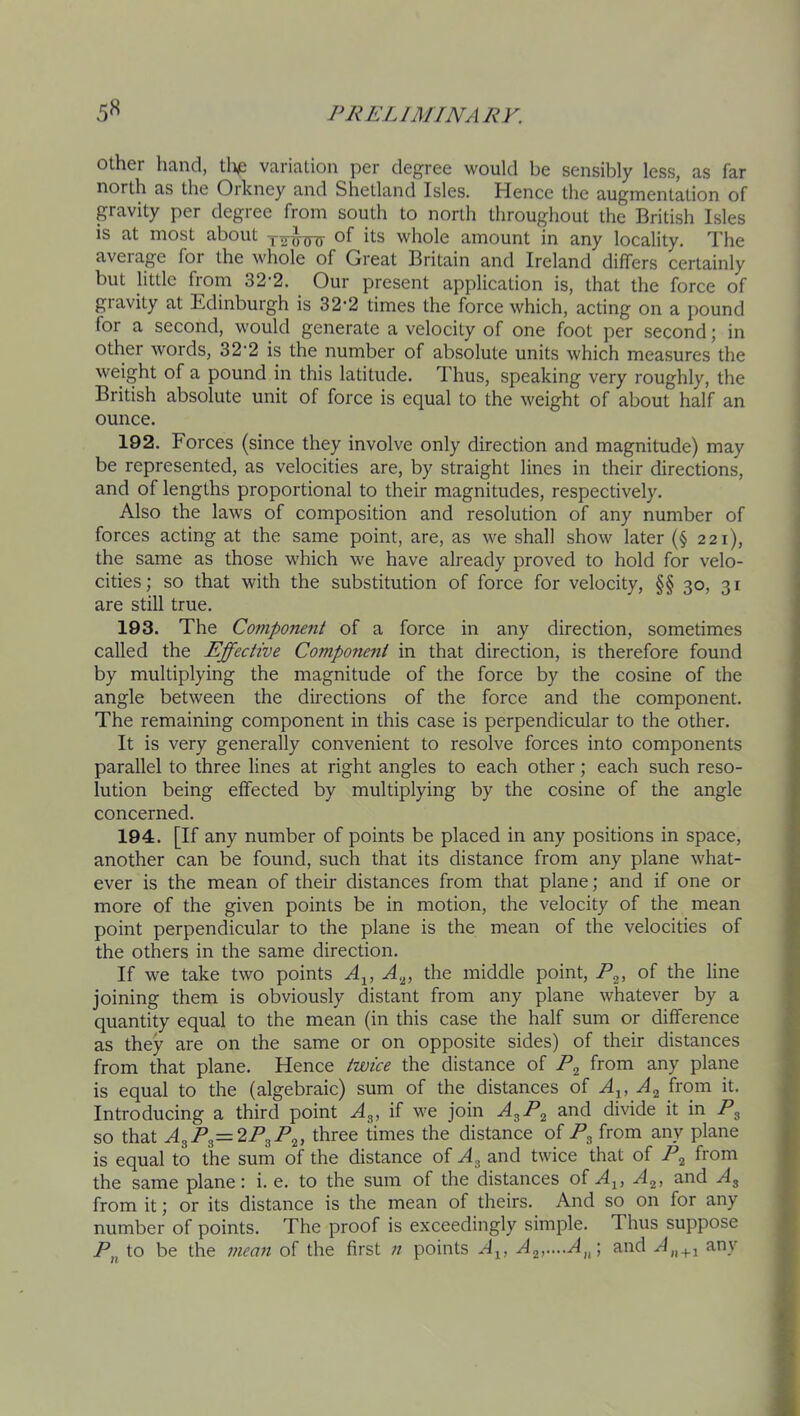 other hand, tl>e variation per degree would be sensibly less, as far north as the Orkney and Shetland Isles. Hence the augmentation of gravity per degree from south to north throughout the British Isles is at most about whole amount in any locality. The average for the whole of Great Britain and Ireland differs certainly but little from 32-2. Our present application is, that the force of gravity at Edinburgh is 32'2 times the force which, acting on a pound for a second, w’ould generate a velocity of one foot per second; in other words, 32'2 is the number of absolute units which measures the weight of a pound in this latitude. Thus, speaking very roughly, the British absolute unit of force is equal to the weight of about half an ounce. 192. Forces (since they involve only direction and magnitude) may be represented, as velocities are, by straight lines in their directions, and of lengths proportional to their magnitudes, respectively. Also the laws of composition and resolution of any number of forces acting at the same point, are, as we shall show later (§ 221), the same as those which we have already proved to hold for velo- cities; so that with the substitution of force for velocity, §§ 30, 31 are still true. 193. The Coviponent of a force in any direction, sometimes called the Effective Component in that direction, is therefore found by multiplying the magnitude of the force by the cosine of the angle between the directions of the force and the component. The remaining component in this case is perpendicular to the other. It is very generally convenient to resolve forces into components parallel to three lines at right angles to each other; each such reso- lution being effected by multiplying by the cosine of the angle concerned. 194. [If any number of points be placed in any positions in space, another can be found, such that its distance from any plane what- ever is the mean of their distances from that plane; and if one or more of the given points be in motion, the velocity of the mean point perpendicular to the plane is the mean of the velocities of the others in the same direction. If we take two points A.^, the middle point, of joining them is obviously distant from any plane whatever by a quantity equal to the mean (in this case the half sum or difference as they are on the same or on opposite sides) of their distances from that plane. Hence twice the distance of from any plane is equal to the (algebraic) sum of the distances of Ay A^ from it. Introducing a third point Ag, if we join AgR^ and divide it in Rg so that AgRg=2RgR^, three times the distance of Rg from any plane is equal to the sum of the distance of Ag and twice that of R^ from the same plane: i. e. to the sum of the distances of A^, Ag, and Ag from it; or its distance is the mean of theirs. And so on for any number of points. The proof is exceedingly simple. Thus suppose R to be the mean of the first n points A^, Agf.-.A^p, and any