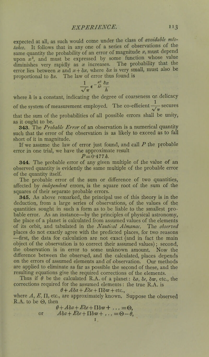 expected at all, as such would come under the class of avoidable takes. It follows that in any one of a series of observations of the same quantity the probability of an error of magnitude a?, must depend upon and must be expressed by some function whose value diminishes very rapidly as x increases. The probability that the error lies between x and x + bx, where bx is very small, must also be proportional to bx. The law of error thus found is 1 bx — 6 — V 7T h where h is a constant, indicating the degree of coarseness or delicacy of the system of measurement employed. The co-efficient secures that the sum of the probabilities of all possible errors shall be unity, as it ought to be. 343. The Probable Error of an observation is a numerical quantity such that the error of the observation is as likely to exceed as to fall short of it in magnitude. If we assume the law of error just found, and call P the probable error in one trial, we have the approximate result P—^'Mlh. 344. The probable error of any given multiple of the value of an observed quantity is evidently the same multiple of the probable error of the quantity itself. The probable error of the sum or difference of two quantities, affected by independent errors, is the square root of the sum of the squares of their separate probable errors. 345. As above remarked, the principal use of this theory is in the deduction, from a large series of observations, of the values of the quantities sought in such a form as to be liable to the smallest pro- bable error. As an instance—by the principles of physical astronomy, the place of a planet is calculated from assumed values of the elements of its orbit, and tabulated in the Nautical Almanac. The observed places do not exactly agree with the predicted places, for two reasons —first, the data for calculation are not exact (and in fact the main object of the observation is to correct their assumed values); second, the observation is in error to some unknown amount. Now the difference between the observed, and the calculated, places depends on the errors of assumed elements and of observation. Our methods are applied to eliminate as far as possible the second of these, and the resulting equations give the required corrections of the elements. Thus if 6 be the calculated R.A. of a planet: ba, be, biss, etc., the corrections required for the assumed elements: the true R.A. is 0-f .(4 8a-f n Sot-f-etc., where A, E, fl, etc., are approximately known. Suppose the observed R.A. to be 0, then 0-h AbaEbeVlbus A .,. =©, or Aba +Ebe-^nb-ssA ,.. =Q — 6, I.