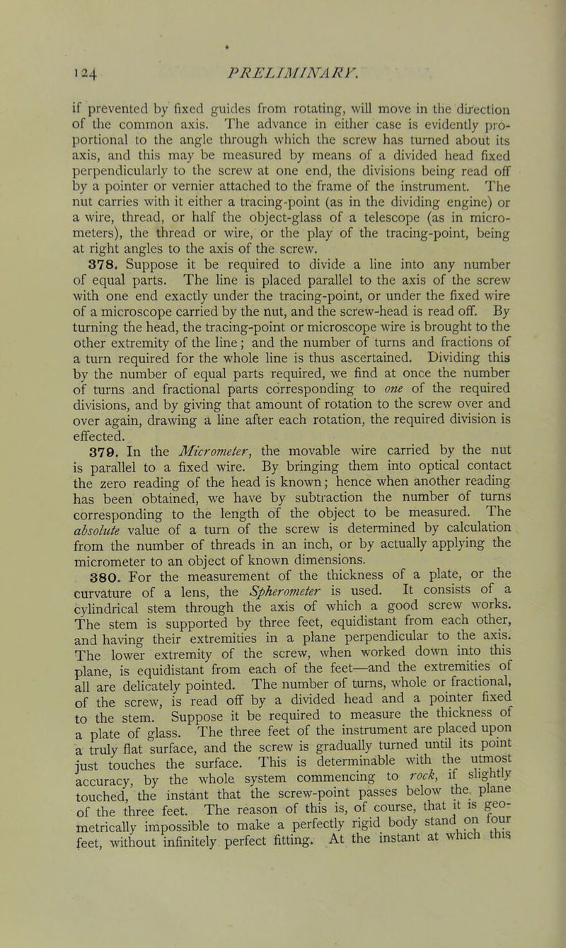 if prevented by fixed guides from rotating, will move in the direction of the common axis, d'he advance in either case is evidently pro- portional to the angle through which the screw has turned about its axis, and this may be measured by means of a divided head fixed perpendicularly to the screw at one end, the divisions being read off by a pointer or vernier attached to the frame of the instrument. The nut carries with it either a tracing-point (as in the dividing engine) or a wire, thread, or half the object-glass of a telescope (as in micro- meters), the thread or wire, or the play of the tracing-point, being at right angles to the axis of the screw. 378. Suppose it be required to divide a line into any number of equal parts. The line is placed parallel to the axis of the screw with one end exactly under the tracing-point, or under the fixed wire of a microscope carried by the nut, and the screw-head is read off. By turning the head, the tracing-point or microscope wire is brought to the other extremity of the line; and the number of turns and fractions of a turn required for the whole line is thus ascertained. Dividing this by the number of equal parts required, we find at once the number of turns and fractional parts corresponding to one of the required divisions, and by giving that amount of rotation to the screw over and over again, drawing a line after each rotation, the required division is effected. 379. In the Micrometer, the movable wire carried by the nut is parallel to a fixed wire. By bringing them into optical contact the zero reading of the head is known; hence when another reading has been obtained, we have by subtraction the number of turns corresponding to the length of the object to be measured. The absolute value of a turn of the screw is determined by calculation from the number of threads in an inch, or by actually applying the micrometer to an object of known dimensions. 380. For the measurement of the thickness of a plate, or the curvature of a lens, the Spherometer is used. It consists of a cylindrical stem through the axis of which a good screw works. The stem is supported by three feet, equidistant from each other, and having their extremities in a plane perpendicular to the axis. The lower extremity of the screw, when worked down irito this plane, is equidistant from each of the feet—and the extremities of all are delicately pointed. The number of turns, whole or fractional, of the screw, is read off by a divided head and a pointer fixed to the stem. Suppose it be required to measure the thickness of a plate of glass. The three feet of the instrument are placed upon a truly flat surface, and the screw is gradually turned until its point just touches the surface. This is determinable with the u^ost accuracy, by the whole system commencing to rock, if slightly touched, the instant that the screw-point passes below the_ plane of the three feet. The reason of this is, of course, that it is geo- metrically impossible to make a perfectly rigid body stand on four feet, without infinitely perfect fitting. At the instant at ic