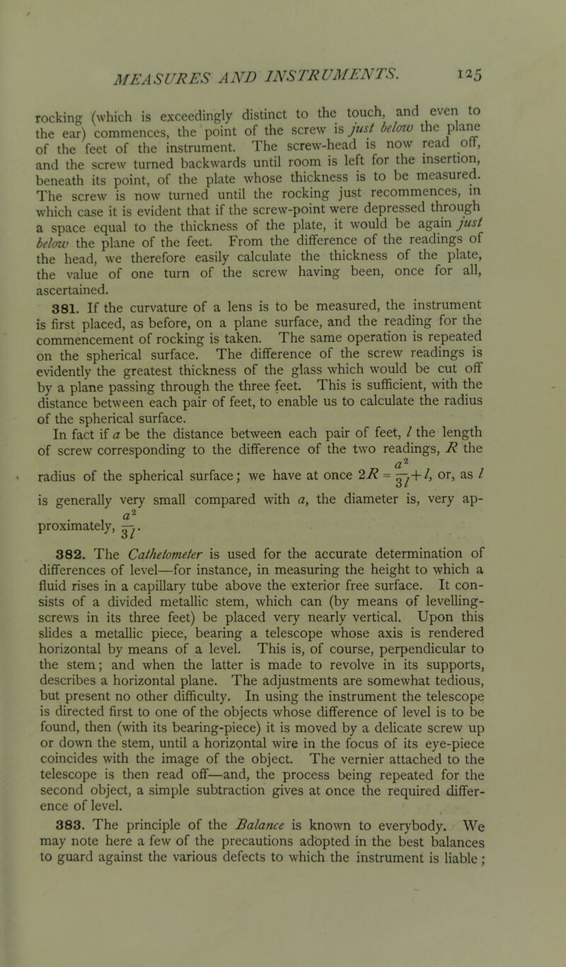 rocking (which is exceedingly distinct to the touch, and even to the ear) commences, the point of the screw is just below the plane of the feet of the instrument. The screw-head is now read oH, and the screw turned backwards until room is left for the insertion, beneath its point, of the plate whose thickness is to be measured. The screw is now turned until the rocking just recommences, in which case it is evident that if the screw-point were depressed through a space equal to the thickness of the plate, it would be again just below the plane of the feet. From the difference of the readings of the head, we therefore easily calculate the thickness of the plate, the value of one turn of the screw having been, once for all, ascertained. 381. If the curvature of a lens is to be measured, the instrument is first placed, as before, on a plane surface, and the reading for the commencement of rocking is taken. The same operation is repeated on the spherical surface. The difference of the screw readings is evidently the greatest thickness of the glass which would be cut off by a plane passing through the three feet. This is sufficient, with the distance between each pair of feet, to enable us to calculate the radius of the spherical surface. In fact if a be the distance between each pair of feet, / the length of screw corresponding to the difference of the two readings, R the radius of the spherical surface; we have at once 27? = h or, as / is generally very small compared with a, the diameter is, very ap- o proximately, 382. The Cathetometer is used for the accurate determination of differences of level—for instance, in measuring the height to which a fluid rises in a capillary tube above the 'exterior free surface. It con- sists of a divided metallic stem, which can (by means of levelling- screws in its three feet) be placed very nearly vertical. Upon this slides a metallic piece, bearing a telescope whose axis is rendered horizontal by means of a level. This is, of course, perpendicular to the stem; and when the latter is made to revolve in its supports, describes a horizontal plane. The adjustments are somewhat tedious, but present no other difficulty. In using the instrument the telescope is directed first to one of the objects whose difference of level is to be found, then (with its bearing-piece) it is moved by a delicate screw up or down the stem, until a horizontal wire in the focus of its eye-piece coincides with the image of the object. The vernier attached to the telescope is then read off—and, the process being repeated for the second object, a simple subtraction gives at once the required differ- ence of level. 383. The principle of the Balance is known to everybody. We may note here a few of the precautions adopted in the best balances to guard against the various defects to which the instrument is liable;