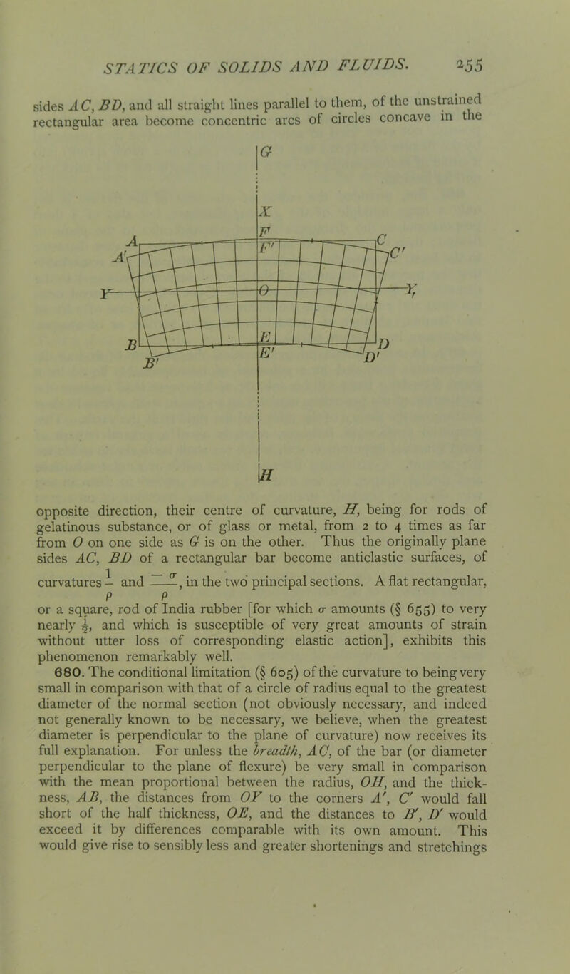 sides 2\.C, BD, and all straight lines parallel to them, of the unstrained rectangular area become concentric arcs of circles concave in the G \tl opposite direction, their centre of curvature, H, being for rods of gelatinous substance, or of glass or metal, from 2 to 4 times as far from 0 on one side as G is on the other. Thus the originally plane sides AC, BD of a rectangular bar become anticlastic surfaces, of curvatures i and in the two principal sections. A flat rectangular, P P or a square, rod of India rubber [for which o- amounts (§ 655) to very nearly and which is susceptible of very great amounts of strain without utter loss of corresponding elastic action], exhibits this phenomenon remarkably well. 680. The conditional limitation (§ 605) of the curvature to being very small in comparison with that of a circle of radius equal to the greatest diameter of the normal section (not obviously necessary, and indeed not generally known to be necessary, we believe, when the greatest diameter is perpendicular to the plane of curvature) now receives its full explanation. For unless the breadth, AC, of the bar (or diameter perpendicular to the plane of flexure) be very small in comparison with the mean proportional between the radius. Oil, and the thick- ness, AB, the distances from OY to the corners A', C' would fall short of the half thickness, OB, and the distances to N, D' would exceed it by differences comparable with its own amount. This would give rise to sensibly less and greater shortenings and stretchings