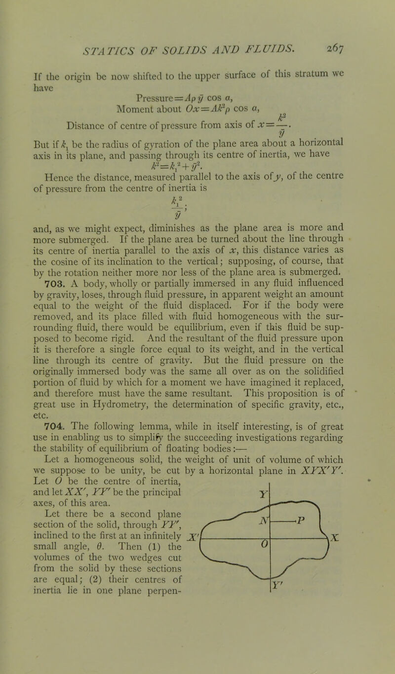 If the origin be now shifted to the upper surface of this stratum we have Pressure=^lp y cos a, INIoment about Ox—Alln cos a, F Distance of centre of pressure from axis of a: = — y . . But if be the radius of gyration of the plane area about a horizontal axis in its plane, and passing through its centre of inertia, we have k-=k^ + y^. Hence the distance, measured parallel to the axis ofy, of the centre of pressure from the centre of inertia is y ’ and, as we might expect, diminishes as the plane area is more and more submerged. If the plane area be turned about the line through its centre of inertia parallel to the axis of x, this distance varies as the cosine of its inclination to the vertical; supposing, of course, that by the rotation neither more nor less of the plane area is submerged, 703. A body, wholly or partially immersed in any fluid influenced by gravity, loses, through fluid pressure, in apparent weight an amount equal to the weight of the fluid displaced. For if the body were removed, and its place filled with fluid homogeneous with the sur- rounding fluid, there would be equilibrium, even if this fluid be sup- posed to become rigid. And the resultant of the fluid pressure upon it is therefore a single force equal to its weight, and in the vertical line through its centre of gravity. But the fluid pressure on the originally immersed body was the same all over as on the solidified portion of fluid by which for a moment we have imagined it replaced, and therefore must have the same resultant. This proposition is of great use in Hydrometry, the determination of specific gravity, etc,, etc. 704. The following lemma, while in itself interesting, is of great use in enabling us to simplify the succeeding investigations regarding the stability of equilibrium of floating bodies:— Let a homogeneous solid, the weight of unit of volume of which we suppose to be unity, be cut by a horizontal plane in XFX'Y'. Let 0 be the centre of inertia, and let XX', YY' be the principal axes, of this area. Let there be a second plane section of the solid, through YY', inclined to the first at an infinitely Jf'/ ^ ^x. small angle, 9. Then (1) the volumes of the two wedges cut from the solid by these sections are equal; (2) their centres of inertia lie in one plane perpen- Y Y—^ ^ rP 1 ( ^ Y'