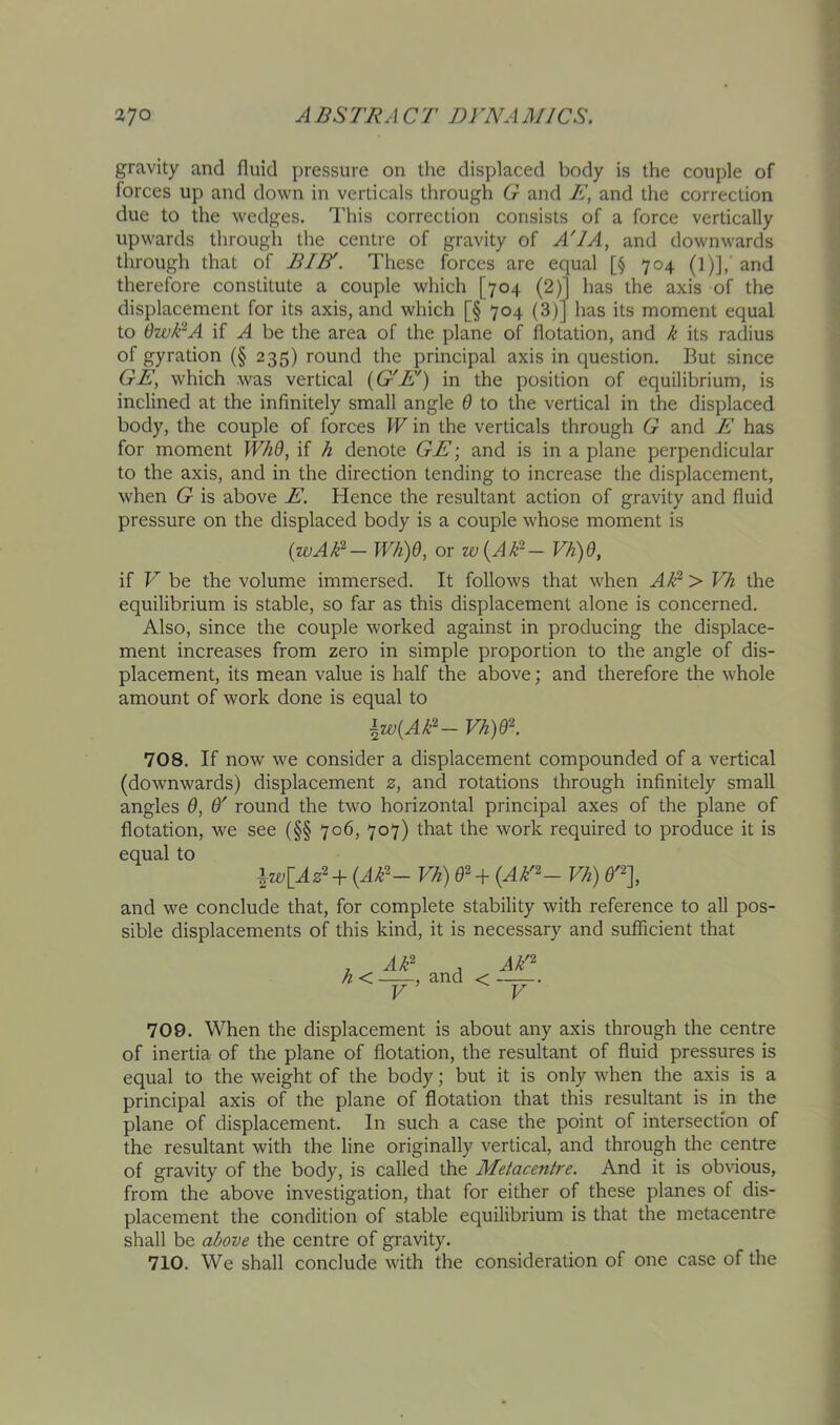 gravity and fluid pressure on the displaced body is the couple of forces up and down in verticals through G and E, and the correction due to the wedges. This correction consists of a force vertically upwards through the centre of gravity of A'lA, and downwards through that of BIB'. These forces arc equal [§ 704 (1)], and therefore constitute a couple which [704 (2)1 has the axis of the displacement for its axis, and which [§ 704 (3)] has its moment equal to OzvEA if A be the area of the plane of flotation, and /i its radius of gyration (§ 235) round the principal axis in question. But since GE, which was vertical {G'E') in the position of equilibrium, is inclined at the infinitely small angle 6 to the vertical in the displaced body, the couple of forces W in the verticals through G and E has for moment WhQ, if h denote GE; and is in a plane perpendicular to the axis, and in the direction tending to increase the displacement, when G is above E. Hence the resultant action of gravity and fluid pressure on the displaced body is a couple whose moment is {wAH‘— W/i)6, or w{A/r— Vh)6, if V be the volume immersed. It follows that when A^^ > Vh the equilibrium is stable, so far as this displacement alone is concerned. Also, since the couple worked against in producing the displace- ment increases from zero in simple proportion to the angle of dis- placement, its mean value is half the above; and therefore the whole amount of work done is equal to \w{Ak^~ Vh)Q'^. 708. If now we consider a displacement compounded of a vertical (downwards) displacement 2, and rotations through infinitely small angles 0, 0' round the two horizontal principal axes of the plane of flotation, we see (§§ 706, 707) that the work required to produce it is equal to iw[Az^+(A^^~ Vh) 02 4- (^/^'- Vh) and we conclude that, for complete stability with reference to all pos- sible displacements of this kind, it is necessary and sufficient that ^ AE , Ak'^ h < , and < V V 709. When the displacement is about any axis through the centre of inertia of the plane of flotation, the resultant of fluid pressures is equal to the weight of the body; but it is only when the axis is a principal axis of the plane of flotation that this resultant is in the plane of displacement. In such a case the point of intersection of the resultant with the line originally vertical, and through the centre of gravity of the body, is called the Aletacentre. And it is obvious, from the above investigation, that for either of these planes of dis- placement the condition of stable equilibrium is that the metacentre shall be above the centre of gravity. 710. We shall conclude with the consideration of one case of the