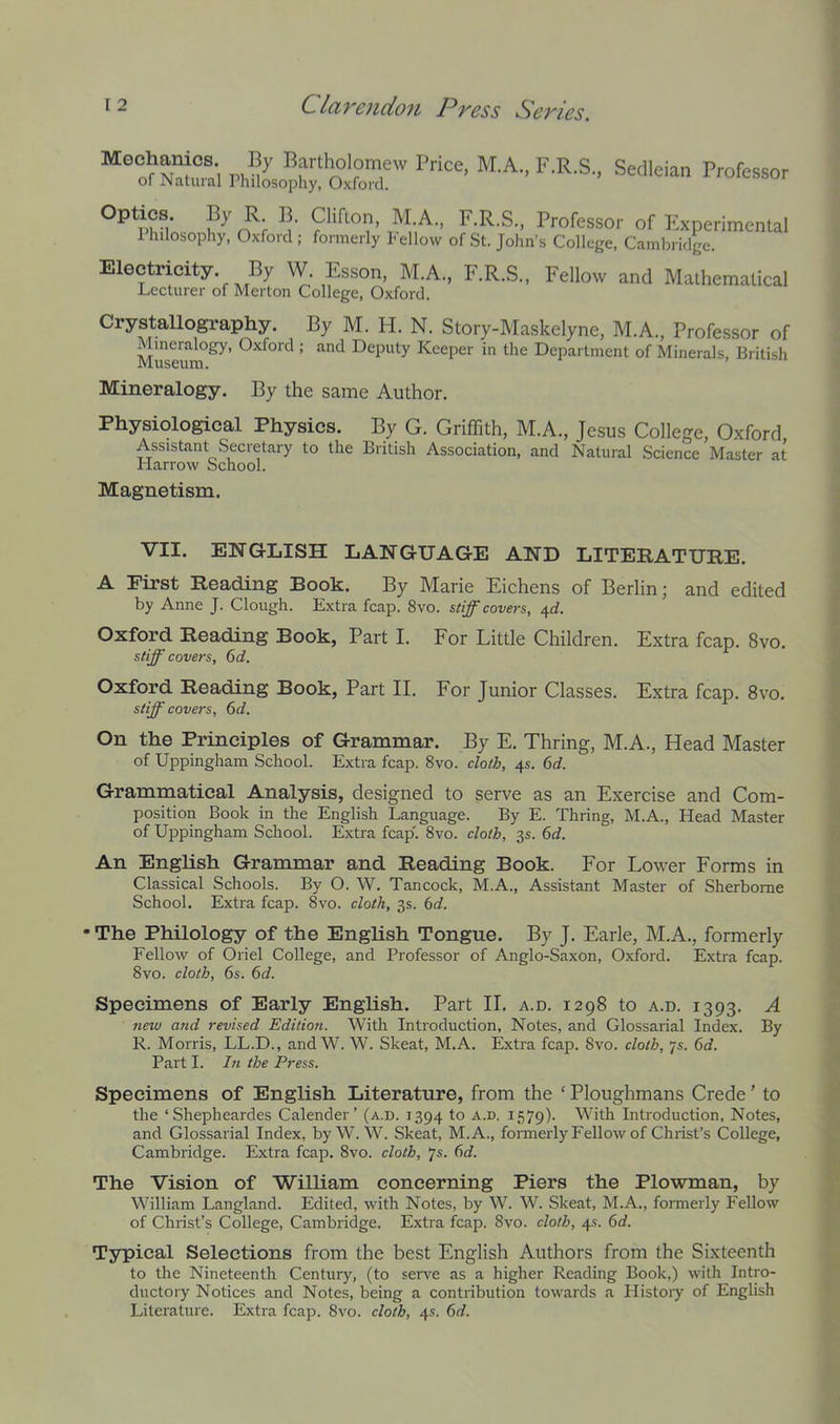 Meohanios. By Bartholomew Price. M.A., F.R.S, Sedleian Professor of Natural Philosophy, Oxford. Optics. By Philosophy, R. B. Clifton, M.A., F.R.S., Professor Oxford ; formerly Fellow of St. John’s College, of Experimental Cambiidge. Electricity. By W. Esson, M.A., F.R.S., Lecturer of Merton College, Oxford. Fellow and Mathematical Crystallography. By M. H. N. Story-Maskelyne, M.A., Professor of Mineralogy, Oxford ; and Deputy Keeper in the Department of Minerals, British Museum. Mineralogy. By the same Author. Physiological Physics. By G. Griffith, M.A., Jesus College, Oxford Assistant Secretary to the British Association, and Natural Science Master at Harrow School. Magnetism. VII. ENGLISH LANGUAGE AND LITERATURE. A First Reading Book. By Marie Eichens of Berlin; and edited by Anne J. Clough. Extra fcap. 8vo. stiff covers, 4c?. Oxford Reading Book, Part I. For Little Children. Extra fcap. 8vo, stiff covers, (id. Oxford Reading Book, Part II. For Junior Classes. Extra fcap. 8vo. stiff covers, 6d. On the Principles of Grammar. By E. Thring, M.A., Head Master of Uppingham School. Extra fcap. 8vo. cloth, 4s. 6d. Grammatical Analysis, designed to serve as an Exercise and Com- position Book in the English Language. By E. Thring, M.A., Head Master of Uppingham School. Extra fcap'. 8vo. cloth, 3s. 6d. An English Grammar and Reading Book. For Lower Forms in Classical Schools. By O. W. Tancock, M.A., Assistant Master of Sherborne School. Extra fcap. 8vo. cloth, 3s. bd. • The Philology of the English Tongue. By J. Earle, M.A., formerly Fellow of Oriel College, and Professor of Anglo-Saxon, Oxford. Extra fcap. 8vo. cloth, 6s. 6d. Specimens of Early English. Part II. a.d. 1298 to a.d. 1393. A new and revised Edition. With Introduction, Notes, and Glossarial Index. By R. Morris, LL.D., and W. W. Skeat, M.A. Extra fcap. 8vo. cloth, 7s. 6d. Part I. hi the Press. Specimens of English Literature, from the ‘ Ploughmans Crede ’ to the ‘Shepheardes Calender’ (a.d. 1394 to a.d, 1579). With Introduction, Notes, and Glossarial Index, byW. W. Skeat, M.A., formerly Fellow of Christ’s College, Cambridge. Extra fcap. 8vo. cloth, 7s. 6d. The Vision of William concerning Piers the Plowman, by William Langland. Edited, with Notes, by W. W. Skeat, M.A., fonnerly Fellow of Christ’s College, Cambridge. Extra fcap. 8vo. cloth, 4s. 6d. Typical Selections from the best English Authors from the Sixteenth to the Nineteenth Century, (to serve as a higher Reading Book,) with Intro- ductory Notices and Notes, being a contribution towards a History of English Literature. Extra fcap. 8vo. cloth, 4s. 6d.