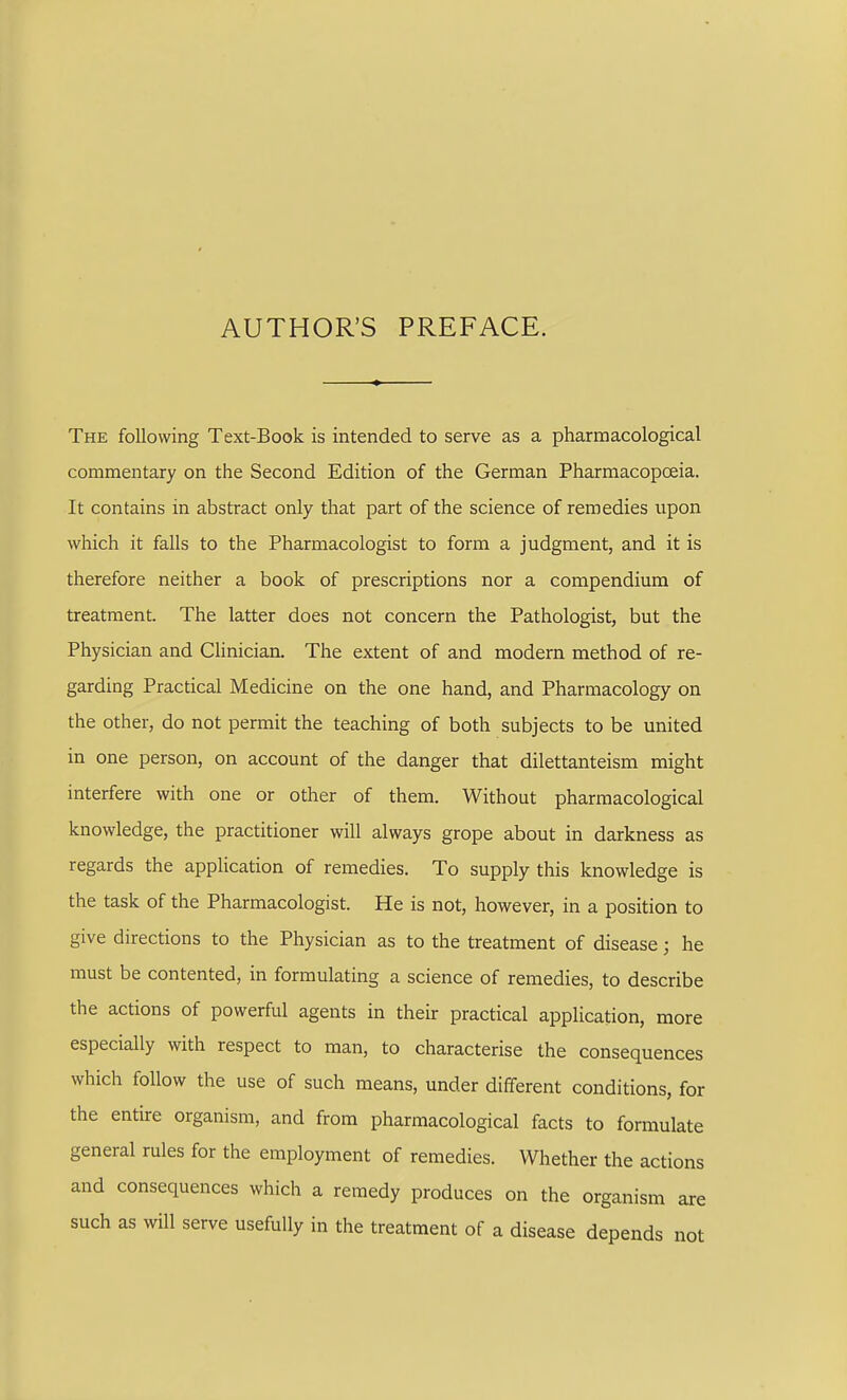 AUTHOR'S PREFACE. The following Text-Book is intended to serve as a pharmacological commentary on the Second Edition of the German Pharmacopoeia. It contains in abstract only that part of the science of remedies upon which it falls to the Pharmacologist to form a judgment, and it is therefore neither a book of prescriptions nor a compendium of treatment. The latter does not concern the Pathologist, but the Physician and Clinician. The extent of and modern method of re- garding Practical Medicine on the one hand, and Pharmacology on the other, do not permit the teaching of both subjects to be united in one person, on account of the danger that dilettanteism might interfere with one or other of them. Without pharmacological knowledge, the practitioner will always grope about in darkness as regards the application of remedies. To supply this knowledge is the task of the Pharmacologist. He is not, however, in a position to give directions to the Physician as to the treatment of disease; he must be contented, in formulating a science of remedies, to describe the actions of powerful agents in their practical application, more especially with respect to man, to characterise the consequences which follow the use of such means, under different conditions, for the entire organism, and from pharmacological facts to formulate general rules for the employment of remedies. Whether the actions and consequences which a remedy produces on the organism are such as will serve usefully in the treatment of a disease depends not