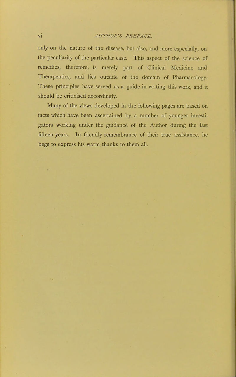 only on the nature of the disease, but also, and more especially, on the peculiarity of the particular case. This aspect of the science of remedies, therefore, is merely part of Clinical Medicine and Therapeutics, and Hes outside of the domain of Pharmacology. These principles have served as a guide in writing this work, and it should be criticised accordingly. Many of the views developed in the following pages are based on facts which have been ascertained by a number of younger investi- gators working under the guidance of the Author during the last fifteen years. In friendly remembrance of their true assistance, he begs to express his warm thanks to them all.