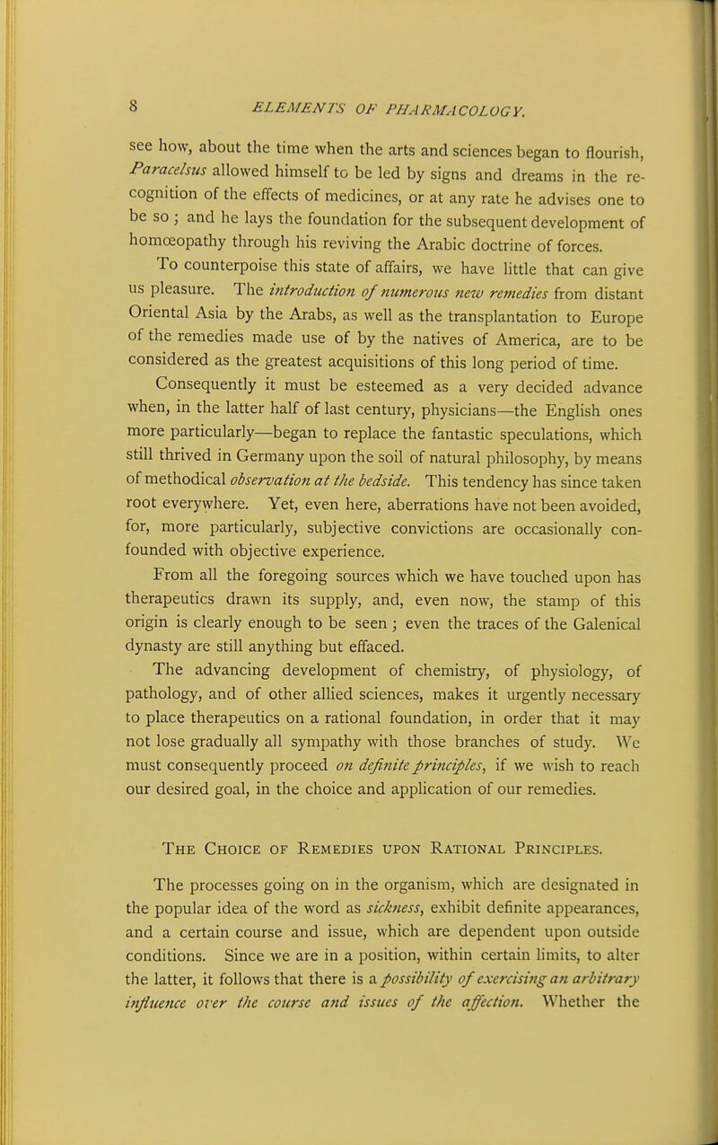 see how, about the time when the arts and sciences began to flourish, Paracelsus allowed himself to be led by signs and dreams in the re- cognition of the effects of medicines, or at any rate he advises one to be so ; and he lays the foundation for the subsequent development of homoeopathy through his reviving the Arabic doctrine of forces. To counterpoise this state of affairs, we have little that can give us pleasure. The introduction of numerous new remedies from distant Oriental Asia by the Arabs, as well as the transplantation to Europe of the remedies made use of by the natives of America, are to be considered as the greatest acquisitions of this long period of time. Consequently it must be esteemed as a very decided advance when, in the latter half of last century, physicians—the English ones more particularly—began to replace the fantastic speculations, which still thrived in Germany upon the soil of natural philosophy, by means of methodical observation at the bedside. This tendency has since taken root everywhere. Yet, even here, aberrations have not been avoided, for, more particularly, subjective convictions are occasionally con- founded with objective experience. From all the foregoing sources which we have touched upon has therapeutics drawn its supply, and, even now, the stamp of this origin is clearly enough to be seen; even the traces of the Galenical dynasty are still anything but effaced. The advancing development of chemistry, of physiology, of pathology, and of other allied sciences, makes it urgently necessary to place therapeutics on a rational foundation, in order that it may not lose gradually all sympathy with those branches of study. We must consequently proceed on definite principles, if we wish to reach our desired goal, in the choice and application of our remedies. The Choice of Remedies upon Rational Principles. The processes going on in the organism, which are designated in the popular idea of the word as sickness, exhibit definite appearances, and a certain course and issue, which are dependent upon outside conditions. Since we are in a position, within certain limits, to alter the latter, it follows that there is a possibility of exercising an arbitrary infiuetice over the course afid issues of the affection. Whether the