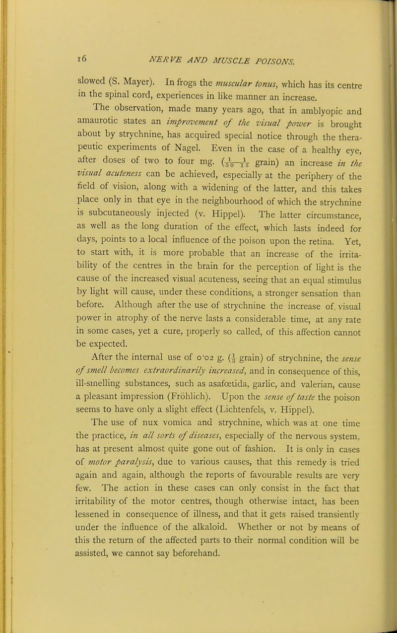 slowed (S. Mayer). In frogs the muscular tonus, which has its centre m the sjDinal cord, experiences in like manner an increase. The observation, made many years ago, that in amblyopic and amaurotic states an improvement of the visual power is brought about by strychnine, has acquired special notice through the thera- peutic experiments of Nagel. Even in the case of a healthy eye, after doses of two to four mg. (/^^ grain) an increase in the visual acuteness can be achieved, especially at the periphery of the field of vision, along with a widening of the latter, and this takes place only in that eye in the neighbourhood of which the strychnine is subcutaneously injected (v. Hippel). The latter circumstance, as well as the long duration of the effect, which lasts indeed for days, points to a local influence of the poison upon the retina. Yet, to start with, it is more probable that an increase of the irrita- bility of the centres in the brain for the perception of light is the cause of the increased visual acuteness, seeing that an equal stimulus by light will cause, under these conditions, a stronger sensation than before. Although after the use of strychnine the increase of. visual power in atrophy of the nerve lasts a considerable time, at any rate in some cases, yet a cure, properly so called, of this affection cannot be expected. After the internal use of 0-02 g. {\ grain) of strychnine, the se7ise of smell becomes extraordinarily increased, and in consequence of this, ill-smelling substances, such as asafoelida, garlic, and valerian, cause a pleasant impression (Frohlich). Upon the sense of taste the poison seems to have only a slight effect (Lichtenfels, v. Hippel). The use of nux vomica and strychnine, which was at one time the practice, in all sorts of diseases, especially of the nervous system, has at present almost quite gone out of fashion. It is only in cases of motor paralysis, due to various causes, that this remedy is tried again and again, although the reports of favourable results are very few. The action in these cases can only consist in the fact that irritability of the motor centres, though otherwise intact, has been lessened in consequence of illness, and that it gets raised transiently under the influence of the alkaloid. Whether or not by means of this the return of the affected parts to their normal condition will be assisted, we cannot say beforehand.