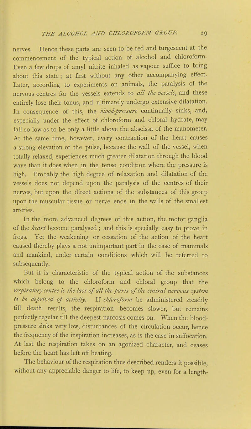 nerves. Hence these parts are seen to be red and turgescent at the commencement of the typical action of alcohol and chloroform. Even a few drops of amyl nitrite inhaled as vapour suffice to bring about this state; at first without any other accompanying effect. Later, according to experiments on animals, the paralysis of the nervous centres for the vessels extends to all the vessels, and these entirely lose their tonus, and ultimately undergo extensive dilatation. In consequence of this, the blood-pressure continually sinks, and, especially under the effect of chloroform and chloral hydrate, may fall so low as to be only a little above the abscissa of the manometer. At the same time, however, every contraction of the heart causes a strong elevation of the pulse, because the wall of the vessel, when totally relaxed, experiences much greater dilatation through the blood wave than it does when in the tense condition where the pressure is high. Probably the high degree of relaxation and dilatation of the vessels does not depend upon the paralysis of the centres of their nerves, but upon the direct actions of the substances of this group upon the muscular tissue or nerve ends in the walls of the smallest arteries. In the more advanced degrees of this action, the motor ganglia of the heart become paralysed j and this is specially easy to prove in frogs. Yet the weakening or cessation of the action of the heart caused thereby plays a not unimportant part in the case of mammals and mankind, under certain conditions which will be referred to subsequently. But it is characteristic of the typical action of the substances which belong to the chloroform and chloral group that the respiratory centre is the last of all the parts of the ceiitral nervous system to be deprived of activity. If chloroform be administered steadily till death results, the respiration becomes slower, but remains perfectly regular till the deepest narcosis comes on. When the blood- pressure sinks very low, disturbances of the circulation occur, hence the frequency of the inspiration increases, as is the case in suffocation. At last the respiration takes on an agonized character, and ceases before the heart has left off beating. The behaviour of the respiration thus described renders it possible, without any appreciable danger to life, to keep up, even for a length-