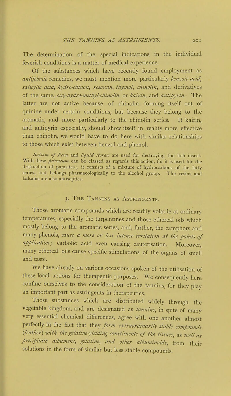 The determination of the special indications in the individual feverish conditions is a matter of medical experience. Of the substances which have recently found employment as antifebrile remedies, we must mention more particularly benzoic acid, salicylic acid, hydro-ckinon, resorcin, thymol, chi?iolin, and derivatives of the same, oxy-hydro-methyl-chinolin or kairin, and antipyrin. The latter are not active because of chinolin forming itself out of quinine under certain conditions, but because they belong to the aromatic, and more particularly to the chinolin series. If kairin, and antipyrin especially, should show itself in reality more effective than chinolin, we would have to do here with similar relationships to those which exist between benzol and phenol. Balsam of Peru and liquid storax are used for destroying the itch insect. With these petroleum can be classed as regards this action, for it is used for the destruction of parasites ; it consists of a mixture of hydrocarbons of the fatty series, and belongs pharmacologically to the alcohol group. The resins and balsams are also antiseptics. 3. The Tannins as Astringents. Those aromatic compounds which are readily volatile at ordinary temperatures, especially the turpentines and those ethereal oils which mostly belong to the aromatic series, and, further, the camphors and many phenols, cause a more or less intetise irritation at the points of application; carbolic acid even causing cauterisation. Moreover, many ethereal oils cause specific stimulations of the organs of smell and taste. We have already on various occasions spoken of the utilisation of these local actions for therapeutic purposes. We consequently here confine ourselves to the consideration of the tannins, for they play an important part as astringents in therapeutics. Those substances which are distributed widely through the vegetable kingdom, and are designated as tatmins, in spite of many very essential chemical differences, agree with one another almost perfectly in the fact that they form extraordinarily stable compounds {leather) with the gelatine-yieldifig constituejits of the tissues, as well as precipitate albumens, gelatine, atid other albumitioids, from their solutions in the form of similar but less stable compounds.