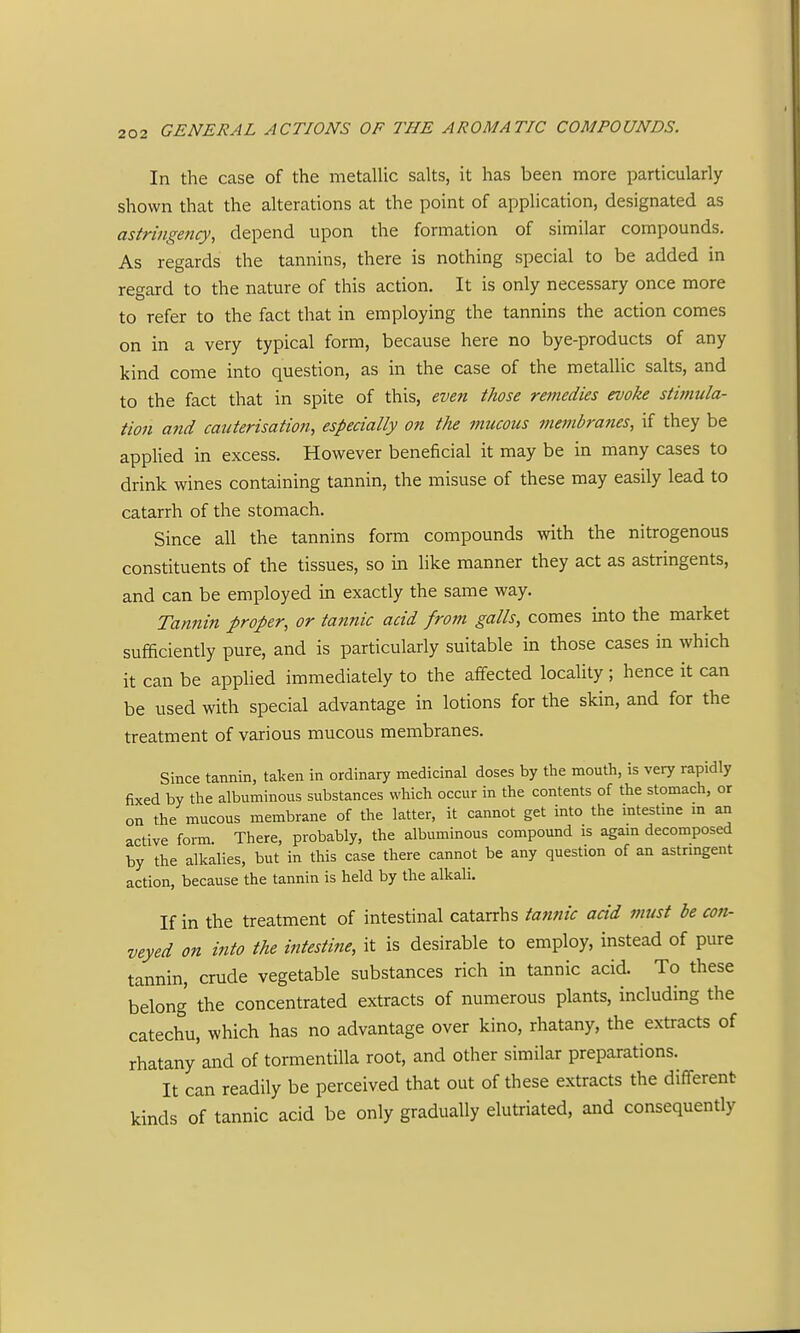 In the case of the metalUc salts, it has been more particularly shown that the alterations at the point of application, designated as astringency, depend upon the formation of similar compounds. As regards the tannins, there is nothing special to be added in regard to the nature of this action. It is only necessary once more to refer to the fact that in employing the tannins the action comes on in a very typical form, because here no bye-products of any kind come into question, as in the case of the metallic salts, and to the fact that in spite of this, even those remedies evoke stimula- tion and cauterisation, especially on the mucous fnembranes, if they be appUed in excess. However beneficial it may be in many cases to drink wines containing tannin, the misuse of these may easily lead to catarrh of the stomach. Since all the tannins form compounds with the nitrogenous constituents of the tissues, so in like manner they act as astringents, and can be employed in exactly the same way. Tannin proper, or tannic acid from galls, comes into the market sufficiently pure, and is particularly suitable in those cases in which it can be applied immediately to the affected locality; hence it can be used with special advantage in lotions for the skin, and for the treatment of various mucous membranes. Since tannin, taken in ordinary medicinal doses by the mouth, is very rapidly fixed by the albuminous substances which occur in the contents of the stomach, or on the mucous membrane of the latter, it cannot get into the intestine m an active form. There, probably, the albuminous compound is again decomposed by the alkalies, but in this case there cannot be any question of an astringent action, because the tannin is held by the alkali. If in the treatment of intestinal catarrhs tannic add must be con- veyed on into the intestine, it is desirable to employ, instead of pure tannin, crude vegetable substances rich in tannic acid. To these belong the concentrated extracts of numerous plants, including the catechu, which has no advantage over kino, rhatany, the extracts of rhatany and of tormentiUa root, and other similar preparations. It can readily be perceived that out of these extracts the different kinds of tannic acid be only gradually elutriated, and consequently