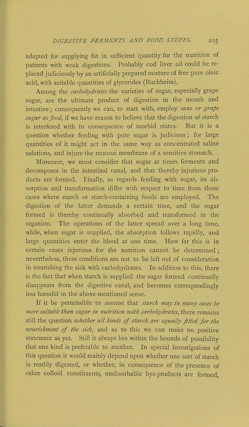 adapted for supplying fat in sufficient quantity for the nutrition of patients with weak digestions. Probably cod liver oil could be re- placed judiciously by an artificially prepared mixture of free pure oleic acid, with suitable quantities of glycerides (Buchheim). Among the carbohydrates the varieties of sugar, especially grape sugar, are the ultimate product of digestion in the mouth and intestine; consequently we can, to start with, employ cane or grape sugar as food, if we have reason to believe that the digestion of starch is interfered with in consequence of morbid states. But it is a question whether feeding with pure sugar is judicious ; for large quantities of it might act in the same way as concentrated saline solutions, and injure the mucous membrane of a sensitive stomach. Moreover, we must consider that sugar at times ferments and decomposes in the intestinal canal, and that thereby injurious pro- ducts are formed. Finally, as regards feeding with sugar, its ab- sorption and transformation differ with respect to time from those cases where starch or starch-containing foods are employed. The digestion of the latter demands a certain time, and the sugar formed is thereby continually absorbed and transformed in the organism. The operations of the latter spread over a long time, while, when sugar is supplied, the absorption follows rapidly, and large quantities enter the blood at one time. How far this is in certain cases injurious for the nutrition cannot be determined; nevertheless, these conditions are not to be left out of consideration in nourishing the sick with carbohydrates. In addition to this, there is the fact that when starch is supplied the sugar formed continually disappears from the digestive canal, and becomes correspondingly less harmful in the above-mentioned sense. If it be permissible to assume that starch may in many cases be more suitable than sugar in nutrition with carbohydrates, there remains still the question whether all kinds of starch are equally fitted for the nourislwient of the sick, and as to this we can make no positive statement as yet. Still it always lies within the bounds of possibility that one kind is preferable to another. In special investigations of this question it would mainly depend upon whether one sort of starch is readily digested, or whether, in consequence of the presence of other colloid constituents, unabsorbable bye-products are formed,